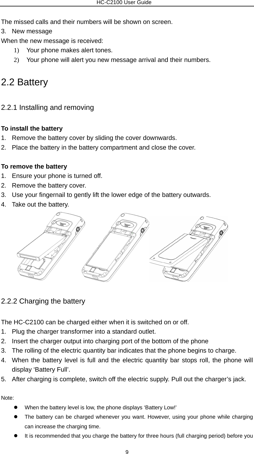                        HC-C2100 User Guide The missed calls and their numbers will be shown on screen.   3. New message  When the new message is received: 1)  Your phone makes alert tones. 2)  Your phone will alert you new message arrival and their numbers.   2.2 Battery 2.2.1 Installing and removing To install the battery 1.  Remove the battery cover by sliding the cover downwards. 2.  Place the battery in the battery compartment and close the cover.                          To remove the battery 1.  Ensure your phone is turned off. 2.  Remove the battery cover. 3.  Use your fingernail to gently lift the lower edge of the battery outwards. 4.  Take out the battery.                      2.2.2 Charging the battery The HC-C2100 can be charged either when it is switched on or off. 1.  Plug the charger transformer into a standard outlet. 2.  Insert the charger output into charging port of the bottom of the phone 3.  The rolling of the electric quantity bar indicates that the phone begins to charge. 4.  When the battery level is full and the electric quantity bar stops roll, the phone will display ‘Battery Full’. 5.  After charging is complete, switch off the electric supply. Pull out the charger’s jack.  Note: z  When the battery level is low, the phone displays ‘Battery Low!’ z  The battery can be charged whenever you want. However, using your phone while charging can increase the charging time. z  It is recommended that you charge the battery for three hours (full charging period) before you 9 