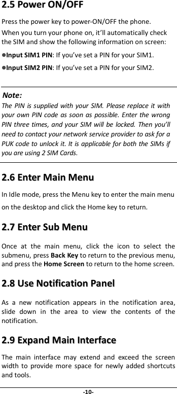 -10- 22..55  PPoowweerr  OONN//OOFFFF  Press the power key to power-ON/OFF the phone. When you turn your phone on, it’ll automatically check the SIM and show the following information on screen: Input SIM1 PIN: If you’ve set a PIN for your SIM1.  Input SIM2 PIN: If you’ve set a PIN for your SIM2.  Note: The PIN is supplied with your SIM. Please replace it with your own PIN code as soon as possible. Enter the wrong PIN three times, and your SIM will be locked. Then you’ll need to contact your network service provider to ask for a PUK code to unlock it. It is applicable for both the SIMs if you are using 2 SIM Cards.    22..66  EEnntteerr  MMaaiinn  MMeennuu  In Idle mode, press the Menu key to enter the main menu on the desktop and click the Home key to return. 22..77  EEnntteerr  SSuubb  MMeennuu  Once at the main menu, click the icon to select the submenu, press Back Key to return to the previous menu, and press the Home Screen to return to the home screen. 22..88  UUssee  NNoottiiffiiccaattiioonn  PPaanneell  As a new notification appears in the notification area, slide down in the area to view the contents of the notification.   22..99  EExxppaanndd  MMaaiinn  IInntteerrffaaccee    The main interface may extend and exceed the screen width to provide more space for newly added shortcuts and tools.   