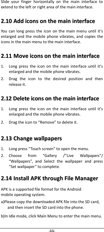 -11- Slide your finger horizontally on the main interface to extend to the left or right area of the main interface. 22..1100  AAdddd  iiccoonnss  oonn  tthhee  mmaaiinn  iinntteerrffaaccee  You can long press the icon on the main menu until it’s enlarged and the mobile phone vibrates, and copies the icons in the main menu to the main interface. 22..1111  MMoovvee  iiccoonnss  oonn  tthhee  mmaaiinn  iinntteerrffaaccee  1. Long press the icon on the main interface until it’s enlarged and the mobile phone vibrates. 2. Drag the icon to the desired position and then release it.   22..1122  DDeelleettee  iiccoonnss  oonn  tthhee  mmaaiinn  iinntteerrffaaccee  1. Long press the icon on the main interface until it’s enlarged and the mobile phone vibrates.   2. Drag the icon to “Remove” to delete it.   22..1133  CChhaannggee  wwaallllppaappeerrss  1. Long press “Touch screen” to open the menu. 2. Choose from “Gallery /”Live Wallpapers”/ “Wallpapers”, and Select the wallpaper and press “Set wallpaper” to complete.   22..1144  IInnssttaallll  AAPPKK  tthhrroouugghh  FFiillee  MMaannaaggeerr  APK is a supported file format for the Android mobile operating system. a)Please copy the downloaded APK file into the SD card, and then insert the SD card into the phone.   b)In Idle mode, click Main Menu to enter the main menu. 
