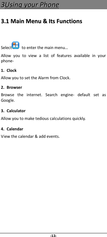 -13- 33UUssiinngg  yyoouurr  PPhhoonnee  33..11  MMaaiinn  MMeennuu  &amp;&amp;  IIttss  FFuunnccttiioonnss   Select  to enter the main menu… Allow you to view a list of features available in your phone-   1. Clock Allow you to set the Alarm from Clock. 2. Browser Browse the internet. Search engine-  default set as Google. 3. Calculator Allow you to make tedious calculations quickly. 4. Calendar View the calendar &amp; add events.                 