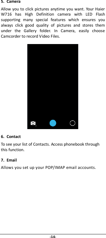 -14- 5. Camera Allow you to click pictures anytime you want. Your Haier W716 has High Definition camera with LED Flash supporting many special features which ensures you always click good quality of pictures and stores them under the Gallery folder. In Camera, easily choose Camcorder to record Video Files.   6. Contact To see your list of Contacts. Access phonebook through this function. 7. Email Allows you set up your POP/IMAP email accounts. 