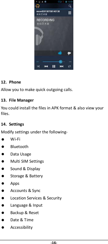 -16-   12. Phone Allow you to make quick outgoing calls. 13. File Manager You could install the files in APK format &amp; also view your files. 14. Settings Modify settings under the following-  Wi-Fi  Bluetooth  Data Usage  Multi SIM Settings  Sound &amp; Display  Storage &amp; Battery  Apps  Accounts &amp; Sync  Location Services &amp; Security  Language &amp; Input  Backup &amp; Reset  Date &amp; Time  Accessibility 