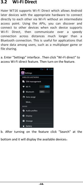 -18- 33..22      WWii--FFii  DDiirreecctt  Haier  W716 supports Wi-Fi Direct which allows Android later devices with the appropriate hardware to connect directly to each other via Wi-Fi without an intermediate access point. Using the APIs, you can discover and connect to other devices when each device supports Wi-Fi Direct, then communicate over a speedy connection across distances much longer than a Bluetooth connection. This is useful for applications that share data among users, such as a multiplayer game or file sharing.  a. Enter &quot;Settings&quot; interface . Then click &quot;Wi-Fi direct&quot; to access Wi-Fi direct feature. Then turn on the feature.               b. After turning on the feature click &quot;Search&quot; at the bottom and it will display the available devices： 