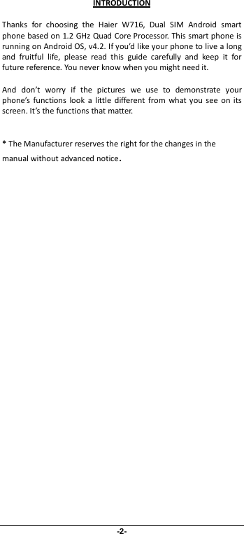-2- Thanks for choosing the Haier  W716,  Dual SIM Android smart phone based on 1.2 GHz Quad Core Processor. This smart phone is running on Android OS, v4.2. If you’d like your phone to live a long and fruitful life, please read this guide carefully and keep it for future reference. You never know when you might need it.   And don’t worry if the pictures we use to demonstrate your phone’s functions look a little different from what you see on its screen. It’s the functions that matter.  * The Manufacturer reserves the right for the changes in the manual without advanced notice. INTRODUCTION 