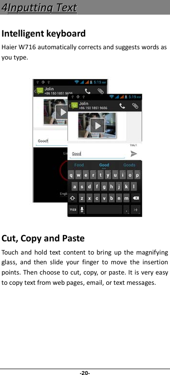 -20- 44IInnppuuttttiinngg  TTeexxtt  Intelligent keyboard Haier W716 automatically corrects and suggests words as you type.          Cut, Copy and Paste Touch and hold text content to bring up the magnifying glass, and then slide your finger to move the insertion points. Then choose to cut, copy, or paste. It is very easy to copy text from web pages, email, or text messages. 