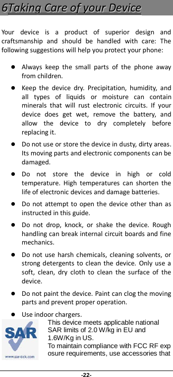 -22- 66TTaakkiinngg  CCaarree  ooff  yyoouurr  DDeevviiccee  Your device is a product of superior design and craftsmanship and should be handled with care: The following suggestions will help you protect your phone:    Always keep the small parts of the phone away from children.    Keep the device dry. Precipitation, humidity, and all types of liquids or moisture can contain minerals that will rust electronic circuits. If your device does get wet, remove the battery, and allow the device to dry completely before replacing it.    Do not use or store the device in dusty, dirty areas. Its moving parts and electronic components can be damaged.  Do not store the device in high or cold temperature. High temperatures can shorten the life of electronic devices and damage batteries.  Do not attempt to open the device other than as instructed in this guide.  Do not drop, knock, or shake the device. Rough handling can break internal circuit boards and fine mechanics.    Do not use harsh chemicals, cleaning solvents, or strong detergents to clean the device. Only use a soft, clean, dry cloth to clean the surface of the device.  Do not paint the device. Paint can clog the moving parts and prevent proper operation.    Use indoor chargers. This device meets applicable national SAR limits of 2.0 W/kg in EU and 1.6W/Kg in US. To maintain compliance with FCC RF exposure requirements, use accessories that