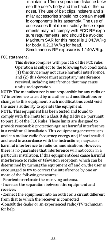 -23-  maintain a 10mm separation distance between the user&apos;s body and the back of the handset. The use of belt clips, holsters and similar accessories should not contain metallic components in its assembly. The use of accessories that do not satisfy these requirements may not comply with FCC RF exposure requirements, and should be avoided Maximum SAR for this model is 1.043W/Kg for body, 0.213 W/Kg for head. Simultaneous RF exposure is 1.140W/Kg. FCC statement： TThhiiss  ddeevviiccee  ccoommpplliieess  wwiitthh  ppaarrtt  1155  ooff  tthhee  FFCCCC  rruulleess..  OOppeerraattiioonn  iiss  ssuubbjjeecctt  ttoo  tthhee  ffoolllloowwiinngg  ttwwoo  ccoonnddiittiioonnss::  ((11))  tthhiiss  ddeevviiccee  mmaayy  nnoott  ccaauussee  hhaarrmmffuull  iinntteerrffeerreennccee,,  aanndd  ((22))  tthhiiss  ddeevviiccee  mmuusstt  aacccceepptt  aannyy  iinntteerrffeerreennccee  rreecceeiivveedd,,  iinncclluuddiinngg  iinntteerrffeerreennccee  tthhaatt  mmaayy  ccaauussee  uunnddeessiirreedd  ooppeerraattiioonn.. NNOOTTEE::  TThhee  mmaannuuffaaccttuurreerr  iiss  nnoott  rreessppoonnssiibbllee  ffoorr  aannyy  rraaddiioo  oorr  TTVV  iinntteerrffeerreennccee  ccaauusseedd  bbyy  uunnaauutthhoorriizzeedd  mmooddiiffiiccaattiioonnss  oorr  cchhaannggeess  ttoo  tthhiiss  eeqquuiippmmeenntt..  SSuucchh  mmooddiiffiiccaattiioonnss  ccoouulldd  vvooiidd  tthhee  uusseerr’’ss  aauutthhoorriittyy  ttoo  ooppeerraattee  tthhee  eeqquuiippmmeenntt..  NNOOTTEE::  TThhiiss  eeqquuiippmmeenntt  hhaass  bbeeeenn  tteesstteedd  aanndd  ffoouunndd  ttoo  ccoommppllyy  wwiitthh  tthhee  lliimmiittss  ffoorr  aa  CCllaassss  BB  ddiiggiittaall  ddeevviiccee,,  ppuurrssuuaanntt  ttoo  ppaarrtt  1155  ooff  tthhee  FFCCCC  RRuulleess..  TThheessee  lliimmiittss  aarree  ddeessiiggnneedd  ttoo  pprroovviiddee  rreeaassoonnaabbllee  pprrootteeccttiioonn  aaggaaiinnsstt  hhaarrmmffuull  iinntteerrffeerreennccee  iinn  aa  rreessiiddeennttiiaall  iinnssttaallllaattiioonn..  TThhiiss  eeqquuiippmmeenntt  ggeenneerraatteess  uusseess  aanndd  ccaann  rraaddiiaattee  rraaddiioo  ffrreeqquueennccyy  eenneerrggyy  aanndd,,  iiff  nnoott  iinnssttaalllleedd  aanndd  uusseedd  iinn  aaccccoorrddaannccee  wwiitthh  tthhee  iinnssttrruuccttiioonnss,,  mmaayy  ccaauussee  hhaarrmmffuull  iinntteerrffeerreennccee  ttoo  rraaddiioo  ccoommmmuunniiccaattiioonnss..  HHoowweevveerr,,  tthheerree  iiss  nnoo  gguuaarraanntteeee  tthhaatt  iinntteerrffeerreennccee  wwiillll  nnoott  ooccccuurr  iinn  aa  ppaarrttiiccuullaarr  iinnssttaallllaattiioonn..  IIff  tthhiiss  eeqquuiippmmeenntt  ddooeess  ccaauussee  hhaarrmmffuull  iinntteerrffeerreennccee  ttoo  rraaddiioo  oorr  tteelleevviissiioonn  rreecceeppttiioonn,,  wwhhiicchh  ccaann  bbee  ddeetteerrmmiinneedd  bbyy  ttuurrnniinngg  tthhee  eeqquuiippmmeenntt  ooffff  aanndd  oonn,,  tthhee  uusseerr  iiss  eennccoouurraaggeedd  ttoo  ttrryy  ttoo  ccoorrrreecctt  tthhee  iinntteerrffeerreennccee  bbyy  oonnee  oorr  mmoorree  ooff  tthhee  ffoolllloowwiinngg  mmeeaassuurreess::  --  RReeoorriieenntt  oorr  rreellooccaattee  tthhee  rreecceeiivviinngg  aanntteennnnaa..  --  IInnccrreeaassee  tthhee  sseeppaarraattiioonn  bbeettwweeeenn  tthhee  eeqquuiippmmeenntt  aanndd  rreecceeiivveerr..  --CCoonnnneecctt  tthhee  eeqquuiippmmeenntt  iinnttoo  aann  oouuttlleett  oonn  aa  cciirrccuuiitt  ddiiffffeerreenntt  ffrroomm  tthhaatt  ttoo  wwhhiicchh  tthhee  rreecceeiivveerr  iiss  ccoonnnneecctteedd..  --CCoonnssuulltt  tthhee  ddeeaalleerr  oorr  aann  eexxppeerriieenncceedd  rraaddiioo//TTVV  tteecchhnniicciiaann  ffoorr  hheellpp..   