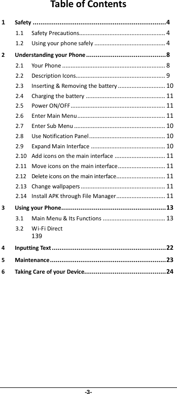 -3- Table of Contents 1 Safety   ...................................................................... 41.1 Safety Precautions  ................................................... 41.2 Using your phone safely   .......................................... 42 Understanding your Phone ..........................................   8 2.1 Your Phone .............................................................   8 2.2 Description Icons..................................................... 9 2.3 Inserting &amp; Removing the battery ............................   10 2.4 Charging the battery ...............................................   11 2.5 Power ON/OFF........................................................   11 2.6 Enter Main Menu....................................................   11 2.7 Enter Sub Menu   ...................................................... 102.8 Use Notification Panel   ............................................. 102.9 Expand Main Interface   ............................................ 102.10 Add icons on the main interface   .............................. 112.11 Move icons on the main interface   ............................ 112.12 Delete icons on the main interface  ............................. 112.13 Change wallpapers   .................................................. 112.14 Install APK through File Manager   ............................. 113 Using your Phone   ....................................................... 133.1 Main Menu &amp; Its Functions   ..................................... 133.2 Wi-Fi Direct 139 4 Inputting Text ............................................................   22 5 Maintenance.............................................................   23 6 Taking Care of your Device........................................... 24  