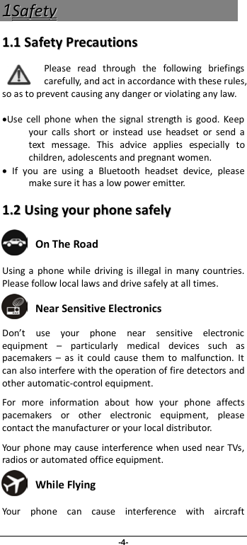 -4- 11SSaaffeettyy  11..11  SSaaffeettyy  PPrreeccaauuttiioonnss  Please read through the following briefings carefully, and act in accordance with these rules, so as to prevent causing any danger or violating any law.  •Use cell phone when the signal strength is good. Keep your calls short or instead use headset or send a text message. This advice applies especially to children, adolescents and pregnant women. • If you are using a Bluetooth headset device, please make sure it has a low power emitter. 11..22  UUssiinngg  yyoouurr  pphhoonnee  ssaaffeellyy   On The Road Using a  phone while driving is illegal in many countries. Please follow local laws and drive safely at all times.  Near Sensitive Electronics   Don’t use your phone near sensitive electronic equipment  –  particularly medical devices such as pacemakers  –  as it could cause them to malfunction. It can also interfere with the operation of fire detectors and other automatic-control equipment.   For more information about how your phone affects pacemakers or other electronic equipment, please contact the manufacturer or your local distributor. Your phone may cause interference when used near TVs, radios or automated office equipment.  While Flying Your phone can cause interference with aircraft 