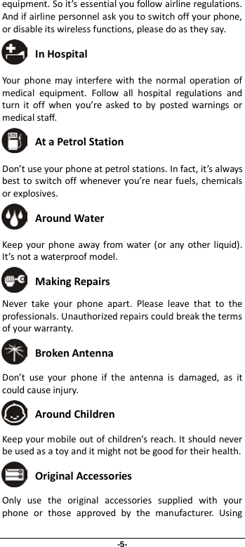 -5- equipment. So it’s essential you follow airline regulations. And if airline personnel ask you to switch off your phone, or disable its wireless functions, please do as they say.  In Hospital Your phone may interfere with the normal operation of medical equipment. Follow all hospital regulations and turn it off when you’re asked to by posted warnings or medical staff.    At a Petrol Station Don’t use your phone at petrol stations. In fact, it’s always best to switch off whenever you’re near fuels, chemicals or explosives.  Around Water Keep your phone away from water (or any other liquid). It’s not a waterproof model.      Making Repairs Never take your phone apart. Please leave that to the professionals. Unauthorized repairs could break the terms of your warranty.  Broken Antenna Don’t use your phone if the antenna is damaged, as it could cause injury.    Around Children Keep your mobile out of children’s reach. It should never be used as a toy and it might not be good for their health.    Original Accessories Only use the original accessories supplied with your phone or those approved by the manufacturer. Using 