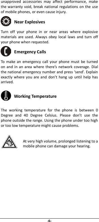 -6- unapproved accessories may affect performance, make the warranty void, break national regulations on the use of mobile phones, or even cause injury.  Near Explosives   Turn off your phone in or near areas where explosive materials are used. Always obey local laws and turn off your phone when requested.  Emergency Calls To make an emergency call your phone must be turned on and in an area where there’s network coverage. Dial the national emergency number and press ‘send’. Explain exactly where you are and don’t hang up until help has arrived.  Working Temperature The working temperature for the phone is between 0 Degree and 40 Degree Celsius. Please don’t use the phone outside the range. Using the phone under too high or too low temperature might cause problems.  At very high volume, prolonged listening to a mobile phone can damage your hearing. 