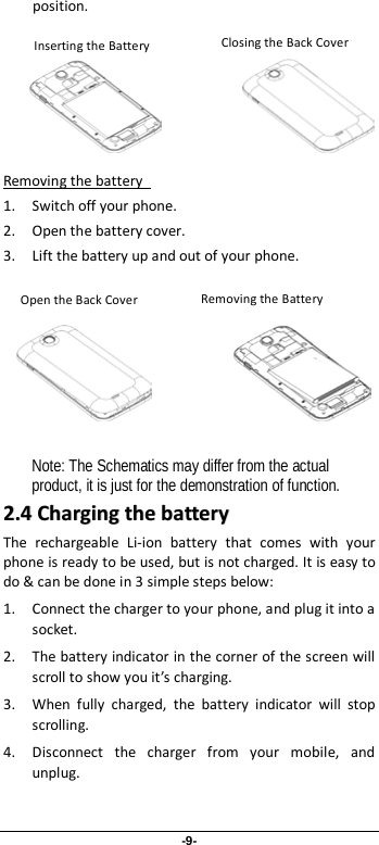 -9- position.               1. Switch off your phone. Removing the battery   2. Open the battery cover.   3. Lift the battery up and out of your phone.                   Note: The Schematics may differ from the actual product, it is just for the demonstration of function. 22..44  CChhaarrggiinngg  tthhee  bbaatttteerryy  The rechargeable Li-ion battery that comes with your phone is ready to be used, but is not charged. It is easy to do &amp; can be done in 3 simple steps below:   1. Connect the charger to your phone, and plug it into a socket.   2. The battery indicator in the corner of the screen will scroll to show you it’s charging.   3. When fully charged, the battery indicator will stop scrolling.   4. Disconnect the charger from your mobile, and unplug.    Inserting the Battery  Removing the Battery Inserting the Battery  Removing the Battery Open the Back Cover Closing the Back Cover 