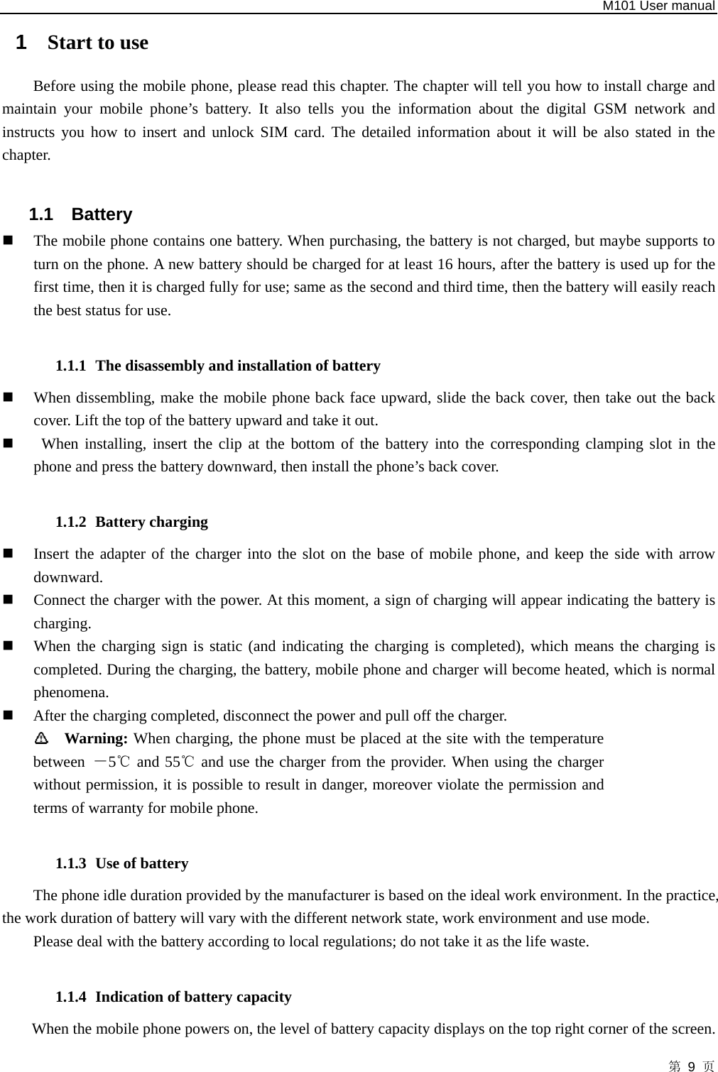   M101 User manual 第 9 页 1  Start to use Before using the mobile phone, please read this chapter. The chapter will tell you how to install charge and maintain your mobile phone’s battery. It also tells you the information about the digital GSM network and instructs you how to insert and unlock SIM card. The detailed information about it will be also stated in the chapter.  1.1 Battery  The mobile phone contains one battery. When purchasing, the battery is not charged, but maybe supports to turn on the phone. A new battery should be charged for at least 16 hours, after the battery is used up for the first time, then it is charged fully for use; same as the second and third time, then the battery will easily reach the best status for use.  1.1.1 The disassembly and installation of battery  When dissembling, make the mobile phone back face upward, slide the back cover, then take out the back cover. Lift the top of the battery upward and take it out.   When installing, insert the clip at the bottom of the battery into the corresponding clamping slot in the phone and press the battery downward, then install the phone’s back cover.  1.1.2 Battery charging  Insert the adapter of the charger into the slot on the base of mobile phone, and keep the side with arrow downward.   Connect the charger with the power. At this moment, a sign of charging will appear indicating the battery is charging.   When the charging sign is static (and indicating the charging is completed), which means the charging is completed. During the charging, the battery, mobile phone and charger will become heated, which is normal phenomena.   After the charging completed, disconnect the power and pull off the charger.    Warning: When charging, the phone must be placed at the site with the temperature between  －5  and 55  and use the charger from the provider. When using the charger ℃℃without permission, it is possible to result in danger, moreover violate the permission and terms of warranty for mobile phone.    1.1.3 Use of battery The phone idle duration provided by the manufacturer is based on the ideal work environment. In the practice, the work duration of battery will vary with the different network state, work environment and use mode.   Please deal with the battery according to local regulations; do not take it as the life waste.  1.1.4 Indication of battery capacity When the mobile phone powers on, the level of battery capacity displays on the top right corner of the screen. 