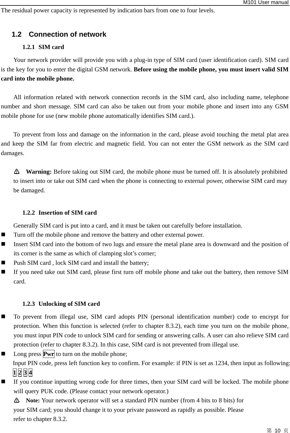   M101 User manual 第 10 页 The residual power capacity is represented by indication bars from one to four levels.  1.2  Connection of network 1.2.1 SIM card Your network provider will provide you with a plug-in type of SIM card (user identification card). SIM card is the key for you to enter the digital GSM network. Before using the mobile phone, you must insert valid SIM card into the mobile phone.    All information related with network connection records in the SIM card, also including name, telephone number and short message. SIM card can also be taken out from your mobile phone and insert into any GSM mobile phone for use (new mobile phone automatically identifies SIM card.).    To prevent from loss and damage on the information in the card, please avoid touching the metal plat area and keep the SIM far from electric and magnetic field. You can not enter the GSM network as the SIM card damages.   Warning: Before taking out SIM card, the mobile phone must be turned off. It is absolutely prohibited to insert into or take out SIM card when the phone is connecting to external power, otherwise SIM card may be damaged.  1.2.2 Insertion of SIM card Generally SIM card is put into a card, and it must be taken out carefully before installation.    Turn off the mobile phone and remove the battery and other external power.    Insert SIM card into the bottom of two lugs and ensure the metal plane area is downward and the position of its corner is the same as which of clamping slot’s corner;    Push SIM card , lock SIM card and install the battery;    If you need take out SIM card, please first turn off mobile phone and take out the battery, then remove SIM card.  1.2.3 Unlocking of SIM card  To prevent from illegal use, SIM card adopts PIN (personal identification number) code to encrypt for protection. When this function is selected (refer to chapter 8.3.2), each time you turn on the mobile phone, you must input PIN code to unlock SIM card for sending or answering calls. A user can also relieve SIM card protection (refer to chapter 8.3.2). In this case, SIM card is not prevented from illegal use.    Long press Pwr to turn on the mobile phone;   Input PIN code, press left function key to confirm. For example: if PIN is set as 1234, then input as following: 1 2 3 4      If you continue inputting wrong code for three times, then your SIM card will be locked. The mobile phone will query PUK code. (Please contact your network operator.)    Note: Your network operator will set a standard PIN number (from 4 bits to 8 bits) for your SIM card; you should change it to your private password as rapidly as possible. Please refer to chapter 8.3.2. 