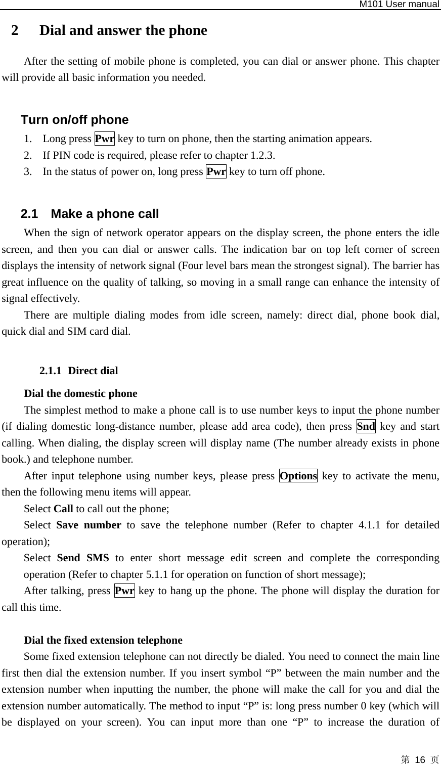   M101 User manual 第 16 页 2  Dial and answer the phone After the setting of mobile phone is completed, you can dial or answer phone. This chapter will provide all basic information you needed.  Turn on/off phone 1. Long press Pwr key to turn on phone, then the starting animation appears. 2. If PIN code is required, please refer to chapter 1.2.3. 3. In the status of power on, long press Pwr key to turn off phone.  2.1  Make a phone call When the sign of network operator appears on the display screen, the phone enters the idle screen, and then you can dial or answer calls. The indication bar on top left corner of screen displays the intensity of network signal (Four level bars mean the strongest signal). The barrier has great influence on the quality of talking, so moving in a small range can enhance the intensity of signal effectively.   There are multiple dialing modes from idle screen, namely: direct dial, phone book dial, quick dial and SIM card dial.  2.1.1 Direct dial Dial the domestic phone   The simplest method to make a phone call is to use number keys to input the phone number (if dialing domestic long-distance number, please add area code), then press Snd key and start calling. When dialing, the display screen will display name (The number already exists in phone book.) and telephone number.   After input telephone using number keys, please press Options key to activate the menu, then the following menu items will appear. Select Call to call out the phone;   Select Save number to save the telephone number (Refer to chapter 4.1.1 for detailed operation);  Select  Send SMS to enter short message edit screen and complete the corresponding operation (Refer to chapter 5.1.1 for operation on function of short message);   After talking, press Pwr key to hang up the phone. The phone will display the duration for call this time.  Dial the fixed extension telephone   Some fixed extension telephone can not directly be dialed. You need to connect the main line first then dial the extension number. If you insert symbol “P” between the main number and the extension number when inputting the number, the phone will make the call for you and dial the extension number automatically. The method to input “P” is: long press number 0 key (which will be displayed on your screen). You can input more than one “P” to increase the duration of 