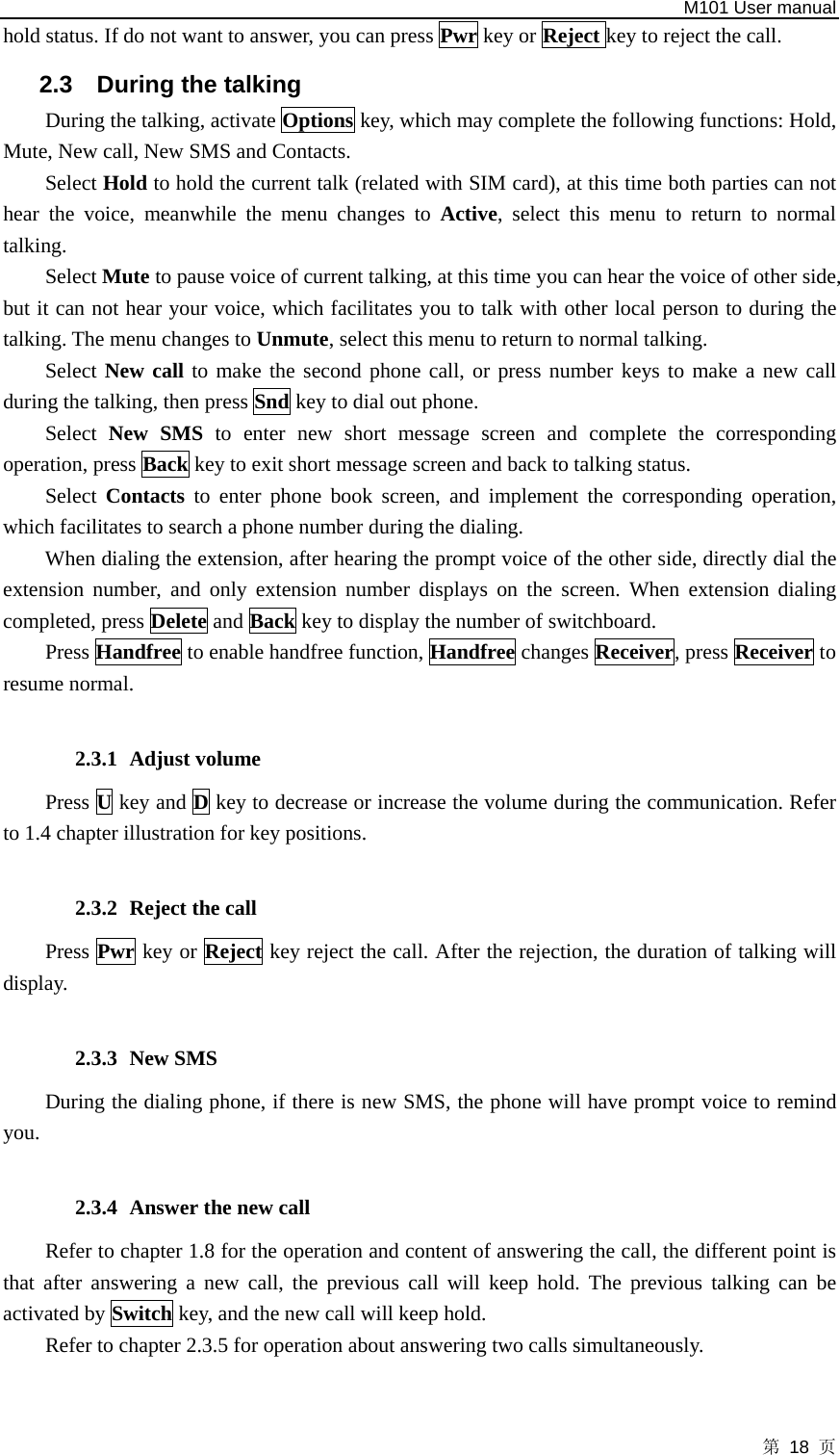   M101 User manual 第 18 页 hold status. If do not want to answer, you can press Pwr key or Reject key to reject the call. 2.3  During the talking During the talking, activate Options key, which may complete the following functions: Hold, Mute, New call, New SMS and Contacts.   Select Hold to hold the current talk (related with SIM card), at this time both parties can not hear the voice, meanwhile the menu changes to Active, select this menu to return to normal talking.  Select Mute to pause voice of current talking, at this time you can hear the voice of other side, but it can not hear your voice, which facilitates you to talk with other local person to during the talking. The menu changes to Unmute, select this menu to return to normal talking.   Select New call to make the second phone call, or press number keys to make a new call during the talking, then press Snd key to dial out phone.   Select  New SMS to enter new short message screen and complete the corresponding operation, press Back key to exit short message screen and back to talking status. Select  Contacts to enter phone book screen, and implement the corresponding operation, which facilitates to search a phone number during the dialing. When dialing the extension, after hearing the prompt voice of the other side, directly dial the extension number, and only extension number displays on the screen. When extension dialing completed, press Delete and Back key to display the number of switchboard. Press Handfree to enable handfree function, Handfree changes Receiver, press Receiver to resume normal.      2.3.1 Adjust volume Press U key and D key to decrease or increase the volume during the communication. Refer to 1.4 chapter illustration for key positions.    2.3.2 Reject the call Press Pwr key or Reject key reject the call. After the rejection, the duration of talking will display.  2.3.3 New SMS During the dialing phone, if there is new SMS, the phone will have prompt voice to remind you.  2.3.4 Answer the new call Refer to chapter 1.8 for the operation and content of answering the call, the different point is that after answering a new call, the previous call will keep hold. The previous talking can be activated by Switch key, and the new call will keep hold.   Refer to chapter 2.3.5 for operation about answering two calls simultaneously.  