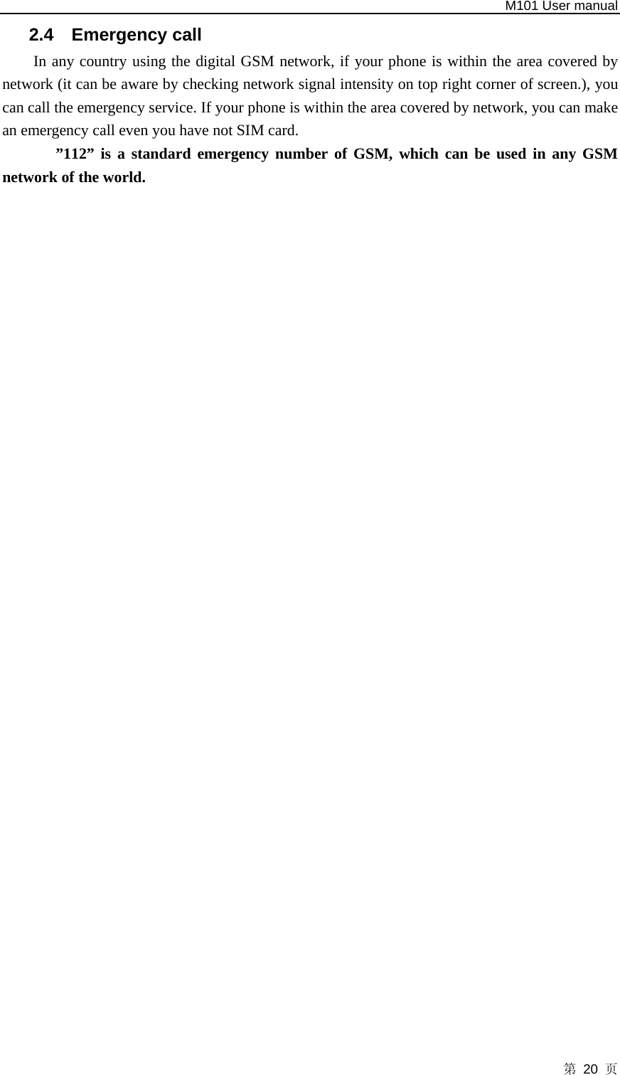   M101 User manual 第 20 页 2.4 Emergency call In any country using the digital GSM network, if your phone is within the area covered by network (it can be aware by checking network signal intensity on top right corner of screen.), you can call the emergency service. If your phone is within the area covered by network, you can make an emergency call even you have not SIM card.   ”112” is a standard emergency number of GSM, which can be used in any GSM network of the world. 