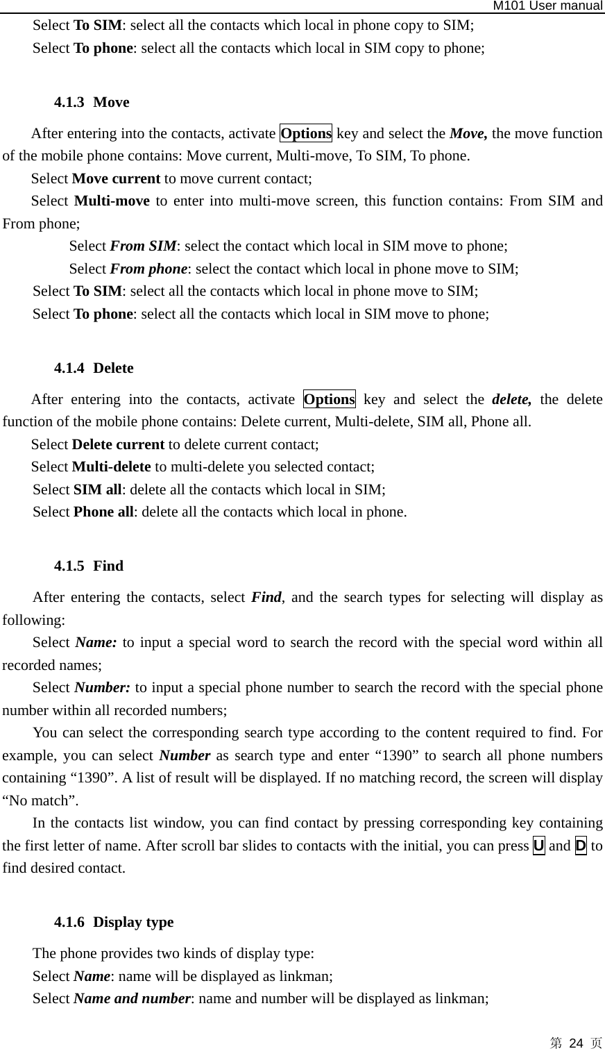   M101 User manual 第 24 页 Select To SIM: select all the contacts which local in phone copy to SIM; Select To phone: select all the contacts which local in SIM copy to phone;  4.1.3 Move After entering into the contacts, activate Options key and select the Move, the move function of the mobile phone contains: Move current, Multi-move, To SIM, To phone.   Select Move current to move current contact;   Select Multi-move to enter into multi-move screen, this function contains: From SIM and From phone; Select From SIM: select the contact which local in SIM move to phone; Select From phone: select the contact which local in phone move to SIM; Select To SIM: select all the contacts which local in phone move to SIM; Select To phone: select all the contacts which local in SIM move to phone;  4.1.4 Delete After entering into the contacts, activate Options key and select the delete,  the delete function of the mobile phone contains: Delete current, Multi-delete, SIM all, Phone all.   Select Delete current to delete current contact;   Select Multi-delete to multi-delete you selected contact;   Select SIM all: delete all the contacts which local in SIM; Select Phone all: delete all the contacts which local in phone.  4.1.5 Find After entering the contacts, select Find, and the search types for selecting will display as following:  Select Name: to input a special word to search the record with the special word within all recorded names;   Select Number: to input a special phone number to search the record with the special phone number within all recorded numbers;       You can select the corresponding search type according to the content required to find. For example, you can select Number as search type and enter “1390” to search all phone numbers containing “1390”. A list of result will be displayed. If no matching record, the screen will display “No match”. In the contacts list window, you can find contact by pressing corresponding key containing the first letter of name. After scroll bar slides to contacts with the initial, you can press U and D to find desired contact.  4.1.6 Display type The phone provides two kinds of display type: Select Name: name will be displayed as linkman; Select Name and number: name and number will be displayed as linkman; 