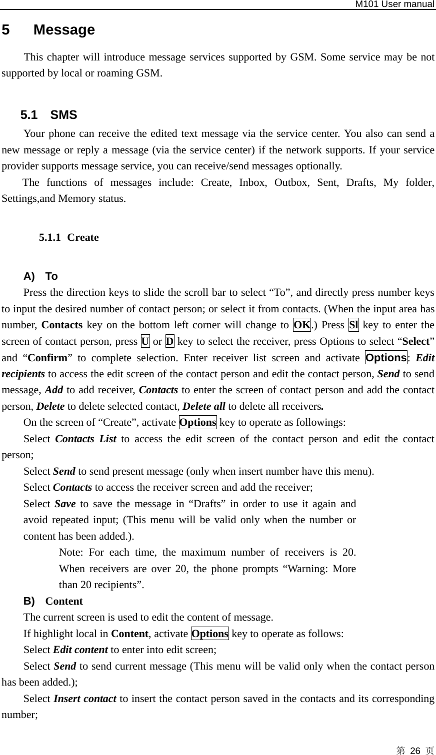   M101 User manual 第 26 页 5 Message This chapter will introduce message services supported by GSM. Some service may be not supported by local or roaming GSM.  5.1 SMS Your phone can receive the edited text message via the service center. You also can send a new message or reply a message (via the service center) if the network supports. If your service provider supports message service, you can receive/send messages optionally. The functions of messages include: Create, Inbox, Outbox, Sent, Drafts, My folder, Settings,and Memory status.   5.1.1 Create  A) To Press the direction keys to slide the scroll bar to select “To”, and directly press number keys to input the desired number of contact person; or select it from contacts. (When the input area has number, Contacts key on the bottom left corner will change to OK.) Press Sl key to enter the screen of contact person, press U or D key to select the receiver, press Options to select “Select” and “Confirm” to complete selection. Enter receiver list screen and activate Options:  Edit recipients to access the edit screen of the contact person and edit the contact person, Send to send message, Add to add receiver, Contacts to enter the screen of contact person and add the contact person, Delete to delete selected contact, Delete all to delete all receivers.  On the screen of “Create”, activate Options key to operate as followings:     Select  Contacts List to access the edit screen of the contact person and edit the contact person; Select Send to send present message (only when insert number have this menu). Select Contacts to access the receiver screen and add the receiver;   Select Save to save the message in “Drafts” in order to use it again and avoid repeated input; (This menu will be valid only when the number or content has been added.).   Note: For each time, the maximum number of receivers is 20. When receivers are over 20, the phone prompts “Warning: More than 20 recipients”. B)  Content The current screen is used to edit the content of message. If highlight local in Content, activate Options key to operate as follows:   Select Edit content to enter into edit screen;   Select Send to send current message (This menu will be valid only when the contact person has been added.); Select Insert contact to insert the contact person saved in the contacts and its corresponding number;  