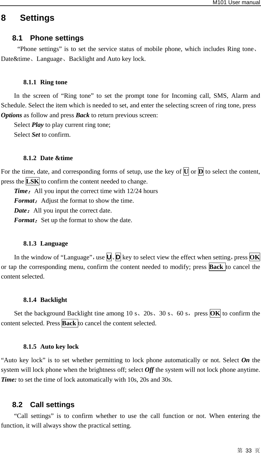   M101 User manual 第 33 页 8 Settings 8.1 Phone settings “Phone settings” is to set the service status of mobile phone, which includes Ring tone、Date&amp;time、Language、Backlight and Auto key lock.  8.1.1 Ring tone In the screen of “Ring tone” to set the prompt tone for Incoming call, SMS, Alarm and Schedule. Select the item which is needed to set, and enter the selecting screen of ring tone, press   Options as follow and press Back to return previous screen: Select Play to play current ring tone; Select Set to confirm.  8.1.2 Date &amp;time For the time, date, and corresponding forms of setup, use the key of U or D to select the content, press the LSK to confirm the content needed to change. Time：All you input the correct time with 12/24 hours Format：Adjust the format to show the time.   Date：All you input the correct date. Format：Set up the format to show the date.  8.1.3 Language  In the window of “Language”，use U、D key to select view the effect when setting，press OK or tap the corresponding menu, confirm the content needed to modify; press Back to cancel the content selected.  8.1.4 Backlight Set the background Backlight tine among 10 s、20s、30 s、60 s，press OK to confirm the content selected. Press Back to cancel the content selected.  8.1.5 Auto key lock   “Auto key lock” is to set whether permitting to lock phone automatically or not. Select On the system will lock phone when the brightness off; select Off the system will not lock phone anytime. Time: to set the time of lock automatically with 10s, 20s and 30s.  8.2 Call settings “Call settings” is to confirm whether to use the call function or not. When entering the function, it will always show the practical setting.  