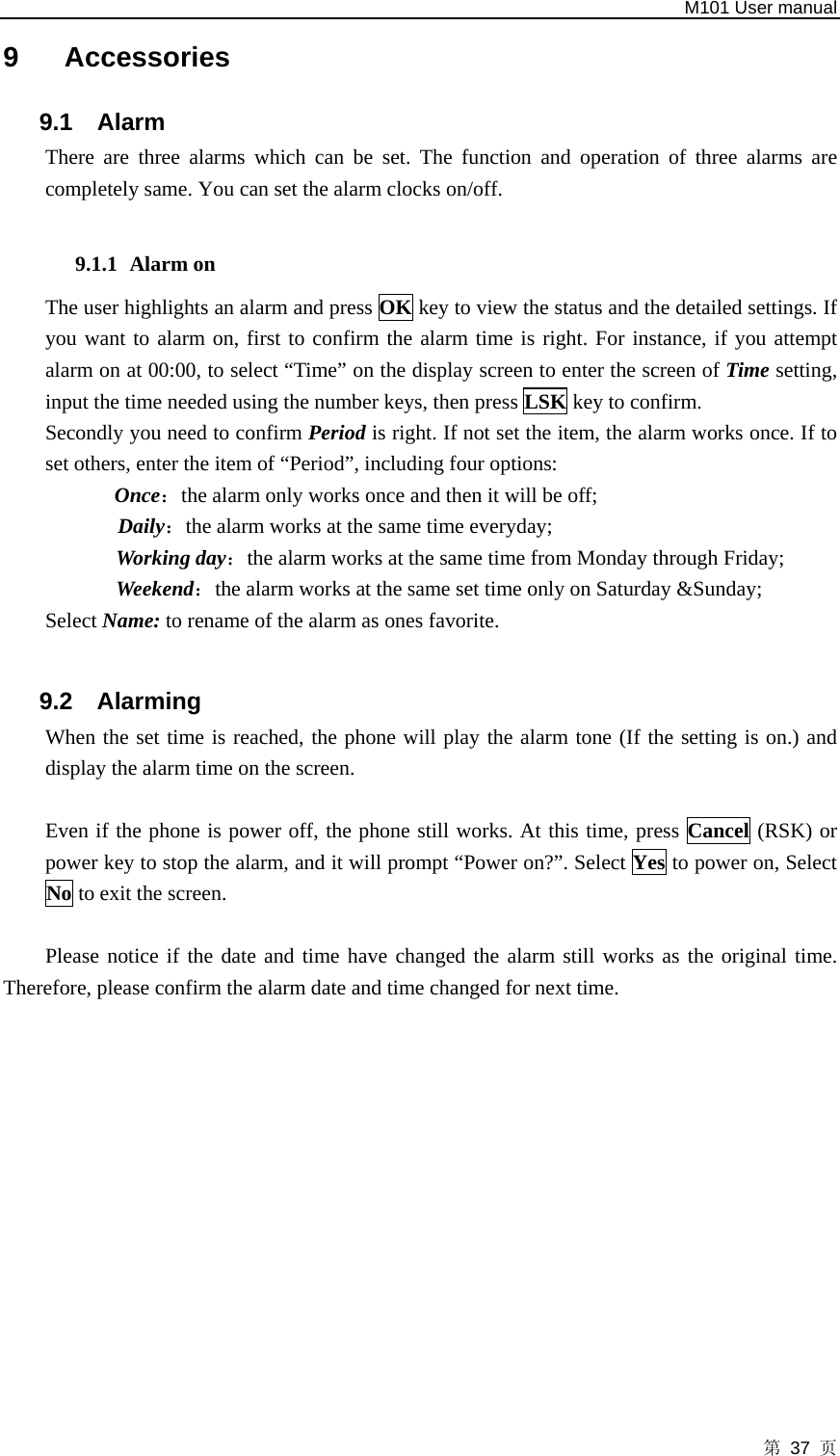   M101 User manual 第 37 页 9 Accessories 9.1 Alarm  There are three alarms which can be set. The function and operation of three alarms are completely same. You can set the alarm clocks on/off.    9.1.1 Alarm on   The user highlights an alarm and press OK key to view the status and the detailed settings. If you want to alarm on, first to confirm the alarm time is right. For instance, if you attempt alarm on at 00:00, to select “Time” on the display screen to enter the screen of Time setting, input the time needed using the number keys, then press LSK key to confirm.   Secondly you need to confirm Period is right. If not set the item, the alarm works once. If to set others, enter the item of “Period”, including four options:   Once：the alarm only works once and then it will be off;   Daily：the alarm works at the same time everyday;   Working day：the alarm works at the same time from Monday through Friday;   Weekend：the alarm works at the same set time only on Saturday &amp;Sunday; Select Name: to rename of the alarm as ones favorite.  9.2 Alarming  When the set time is reached, the phone will play the alarm tone (If the setting is on.) and display the alarm time on the screen.    Even if the phone is power off, the phone still works. At this time, press Cancel (RSK) or power key to stop the alarm, and it will prompt “Power on?”. Select Yes to power on, Select No to exit the screen.  Please notice if the date and time have changed the alarm still works as the original time. Therefore, please confirm the alarm date and time changed for next time.            