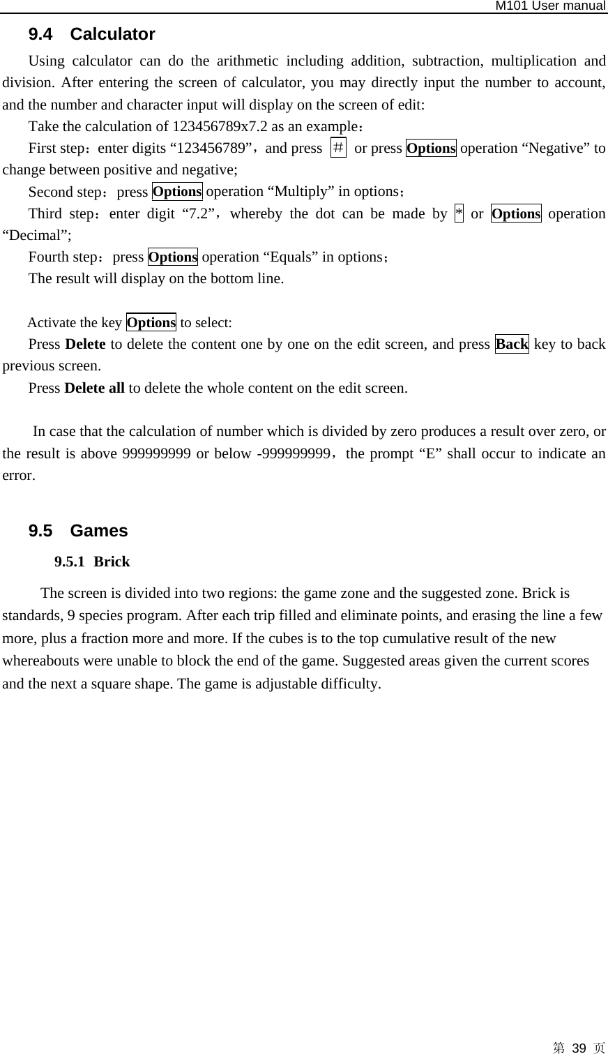   M101 User manual 第 39 页 9.4 Calculator  Using calculator can do the arithmetic including addition, subtraction, multiplication and division. After entering the screen of calculator, you may directly input the number to account, and the number and character input will display on the screen of edit:   Take the calculation of 123456789x7.2 as an example： First step：enter digits “123456789”，and press  ＃ or press Options operation “Negative” to change between positive and negative;   Second step：press Options operation “Multiply” in options； Third step：enter digit “7.2”，whereby the dot can be made by * or Options  operation “Decimal”; Fourth step：press Options operation “Equals” in options； The result will display on the bottom line.    Activate the key Options to select: Press Delete to delete the content one by one on the edit screen, and press Back key to back previous screen.   Press Delete all to delete the whole content on the edit screen.  In case that the calculation of number which is divided by zero produces a result over zero, or the result is above 999999999 or below -999999999，the prompt “E” shall occur to indicate an error.  9.5 Games 9.5.1 Brick The screen is divided into two regions: the game zone and the suggested zone. Brick is standards, 9 species program. After each trip filled and eliminate points, and erasing the line a few more, plus a fraction more and more. If the cubes is to the top cumulative result of the new whereabouts were unable to block the end of the game. Suggested areas given the current scores and the next a square shape. The game is adjustable difficulty.  