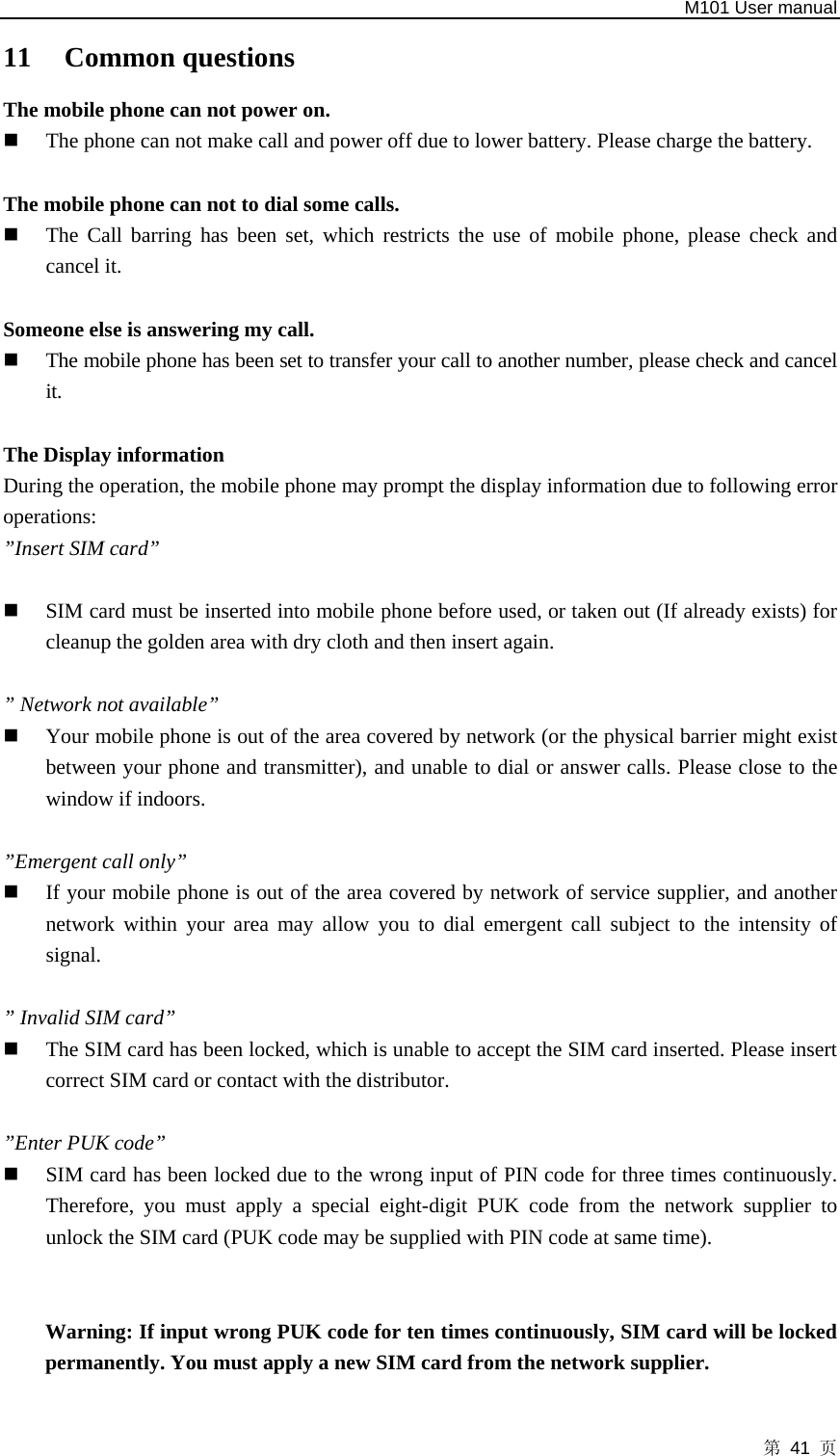   M101 User manual 第 41 页 11 Common questions The mobile phone can not power on.    The phone can not make call and power off due to lower battery. Please charge the battery.    The mobile phone can not to dial some calls.    The Call barring has been set, which restricts the use of mobile phone, please check and cancel it.    Someone else is answering my call.    The mobile phone has been set to transfer your call to another number, please check and cancel it.   The Display information   During the operation, the mobile phone may prompt the display information due to following error operations:  ”Insert SIM card”     SIM card must be inserted into mobile phone before used, or taken out (If already exists) for cleanup the golden area with dry cloth and then insert again.    ” Network not available”    Your mobile phone is out of the area covered by network (or the physical barrier might exist between your phone and transmitter), and unable to dial or answer calls. Please close to the window if indoors.    ”Emergent call only”  If your mobile phone is out of the area covered by network of service supplier, and another network within your area may allow you to dial emergent call subject to the intensity of signal.   ” Invalid SIM card”    The SIM card has been locked, which is unable to accept the SIM card inserted. Please insert correct SIM card or contact with the distributor.    ”Enter PUK code”    SIM card has been locked due to the wrong input of PIN code for three times continuously. Therefore, you must apply a special eight-digit PUK code from the network supplier to unlock the SIM card (PUK code may be supplied with PIN code at same time).             Warning: If input wrong PUK code for ten times continuously, SIM card will be locked permanently. You must apply a new SIM card from the network supplier.   