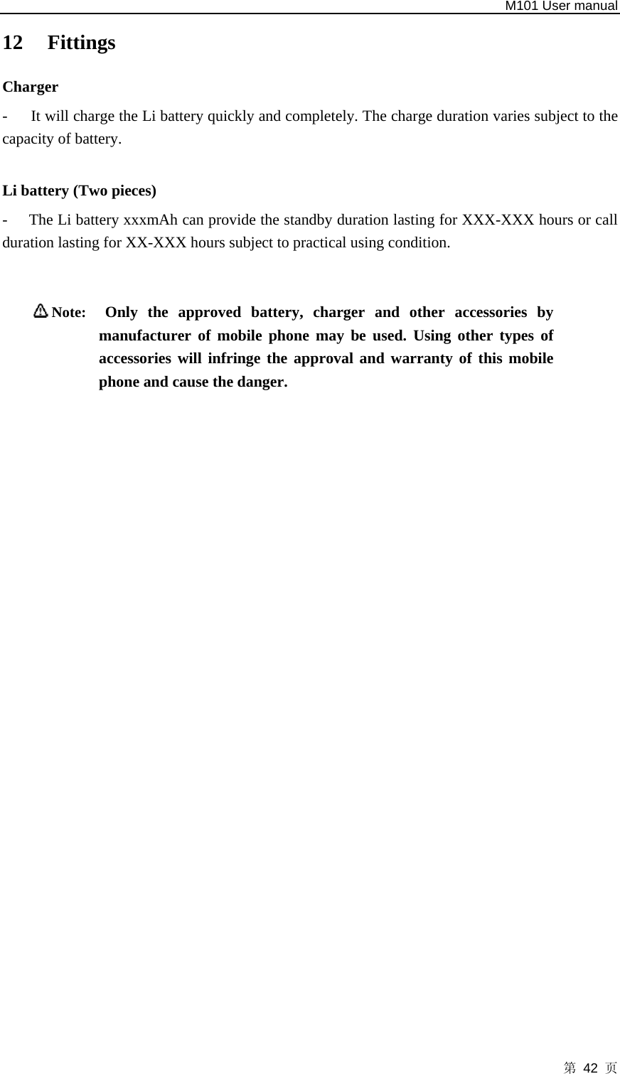   M101 User manual 第 42 页 12 Fittings  Charger  -      It will charge the Li battery quickly and completely. The charge duration varies subject to the capacity of battery.      Li battery (Two pieces)   - The Li battery xxxmAh can provide the standby duration lasting for XXX-XXX hours or call duration lasting for XX-XXX hours subject to practical using condition.     Note:  Only the approved battery, charger and other accessories by manufacturer of mobile phone may be used. Using other types of accessories will infringe the approval and warranty of this mobile phone and cause the danger.    
