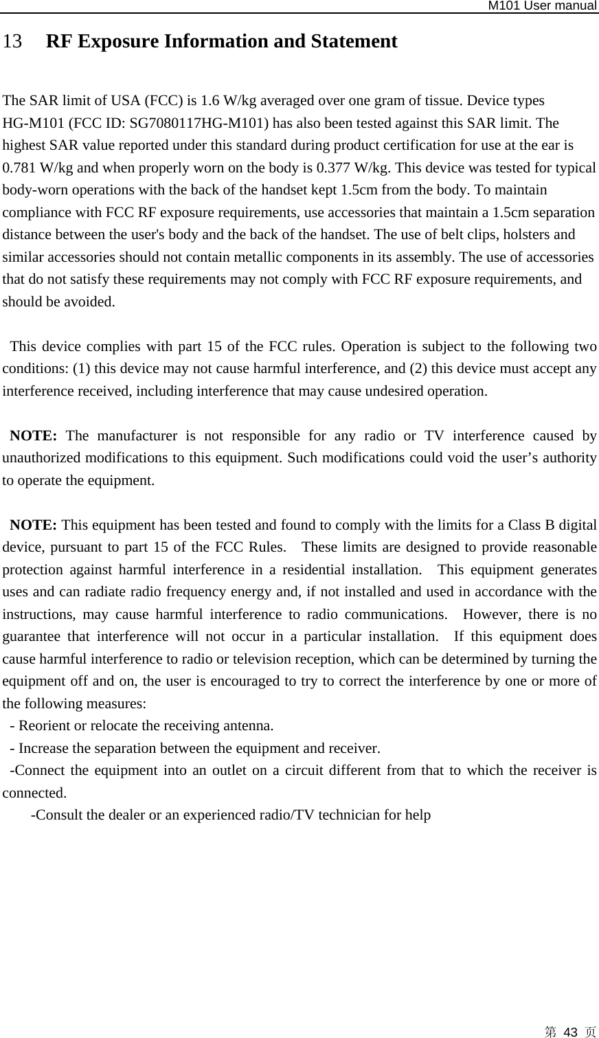   M101 User manual 第 43 页 13 RF Exposure Information and Statement  The SAR limit of USA (FCC) is 1.6 W/kg averaged over one gram of tissue. Device types HG-M101 (FCC ID: SG7080117HG-M101) has also been tested against this SAR limit. The highest SAR value reported under this standard during product certification for use at the ear is 0.781 W/kg and when properly worn on the body is 0.377 W/kg. This device was tested for typical body-worn operations with the back of the handset kept 1.5cm from the body. To maintain compliance with FCC RF exposure requirements, use accessories that maintain a 1.5cm separation distance between the user&apos;s body and the back of the handset. The use of belt clips, holsters and similar accessories should not contain metallic components in its assembly. The use of accessories that do not satisfy these requirements may not comply with FCC RF exposure requirements, and should be avoided.  This device complies with part 15 of the FCC rules. Operation is subject to the following two conditions: (1) this device may not cause harmful interference, and (2) this device must accept any interference received, including interference that may cause undesired operation.  NOTE: The manufacturer is not responsible for any radio or TV interference caused by unauthorized modifications to this equipment. Such modifications could void the user’s authority to operate the equipment.  NOTE: This equipment has been tested and found to comply with the limits for a Class B digital device, pursuant to part 15 of the FCC Rules.   These limits are designed to provide reasonable protection against harmful interference in a residential installation.  This equipment generates uses and can radiate radio frequency energy and, if not installed and used in accordance with the instructions, may cause harmful interference to radio communications.  However, there is no guarantee that interference will not occur in a particular installation.  If this equipment does cause harmful interference to radio or television reception, which can be determined by turning the equipment off and on, the user is encouraged to try to correct the interference by one or more of the following measures: - Reorient or relocate the receiving antenna. - Increase the separation between the equipment and receiver. -Connect the equipment into an outlet on a circuit different from that to which the receiver is connected. -Consult the dealer or an experienced radio/TV technician for help 