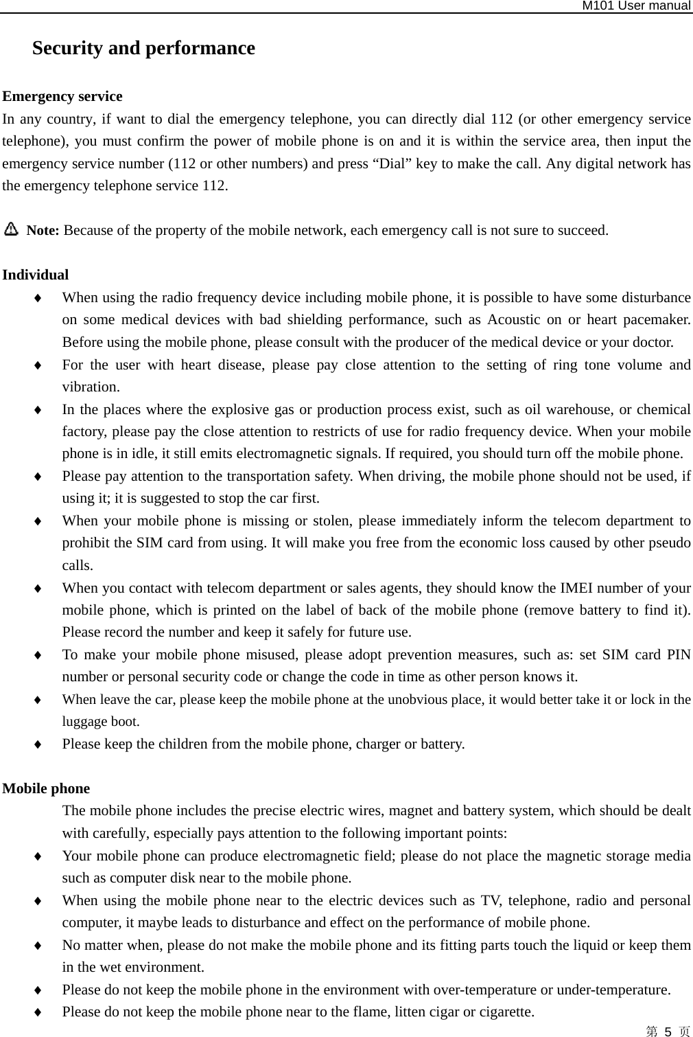   M101 User manual 第 5 页 Security and performance Emergency service   In any country, if want to dial the emergency telephone, you can directly dial 112 (or other emergency service telephone), you must confirm the power of mobile phone is on and it is within the service area, then input the emergency service number (112 or other numbers) and press “Dial” key to make the call. Any digital network has the emergency telephone service 112.   Note: Because of the property of the mobile network, each emergency call is not sure to succeed.  Individual ♦ When using the radio frequency device including mobile phone, it is possible to have some disturbance on some medical devices with bad shielding performance, such as Acoustic on or heart pacemaker. Before using the mobile phone, please consult with the producer of the medical device or your doctor.   ♦ For the user with heart disease, please pay close attention to the setting of ring tone volume and vibration.  ♦ In the places where the explosive gas or production process exist, such as oil warehouse, or chemical factory, please pay the close attention to restricts of use for radio frequency device. When your mobile phone is in idle, it still emits electromagnetic signals. If required, you should turn off the mobile phone.   ♦ Please pay attention to the transportation safety. When driving, the mobile phone should not be used, if using it; it is suggested to stop the car first.   ♦ When your mobile phone is missing or stolen, please immediately inform the telecom department to prohibit the SIM card from using. It will make you free from the economic loss caused by other pseudo calls.  ♦ When you contact with telecom department or sales agents, they should know the IMEI number of your mobile phone, which is printed on the label of back of the mobile phone (remove battery to find it). Please record the number and keep it safely for future use.   ♦ To make your mobile phone misused, please adopt prevention measures, such as: set SIM card PIN number or personal security code or change the code in time as other person knows it.   ♦ When leave the car, please keep the mobile phone at the unobvious place, it would better take it or lock in the luggage boot.   ♦ Please keep the children from the mobile phone, charger or battery.  Mobile phone                 The mobile phone includes the precise electric wires, magnet and battery system, which should be dealt with carefully, especially pays attention to the following important points:   ♦ Your mobile phone can produce electromagnetic field; please do not place the magnetic storage media such as computer disk near to the mobile phone.   ♦ When using the mobile phone near to the electric devices such as TV, telephone, radio and personal computer, it maybe leads to disturbance and effect on the performance of mobile phone.   ♦ No matter when, please do not make the mobile phone and its fitting parts touch the liquid or keep them in the wet environment.   ♦ Please do not keep the mobile phone in the environment with over-temperature or under-temperature.   ♦ Please do not keep the mobile phone near to the flame, litten cigar or cigarette.   