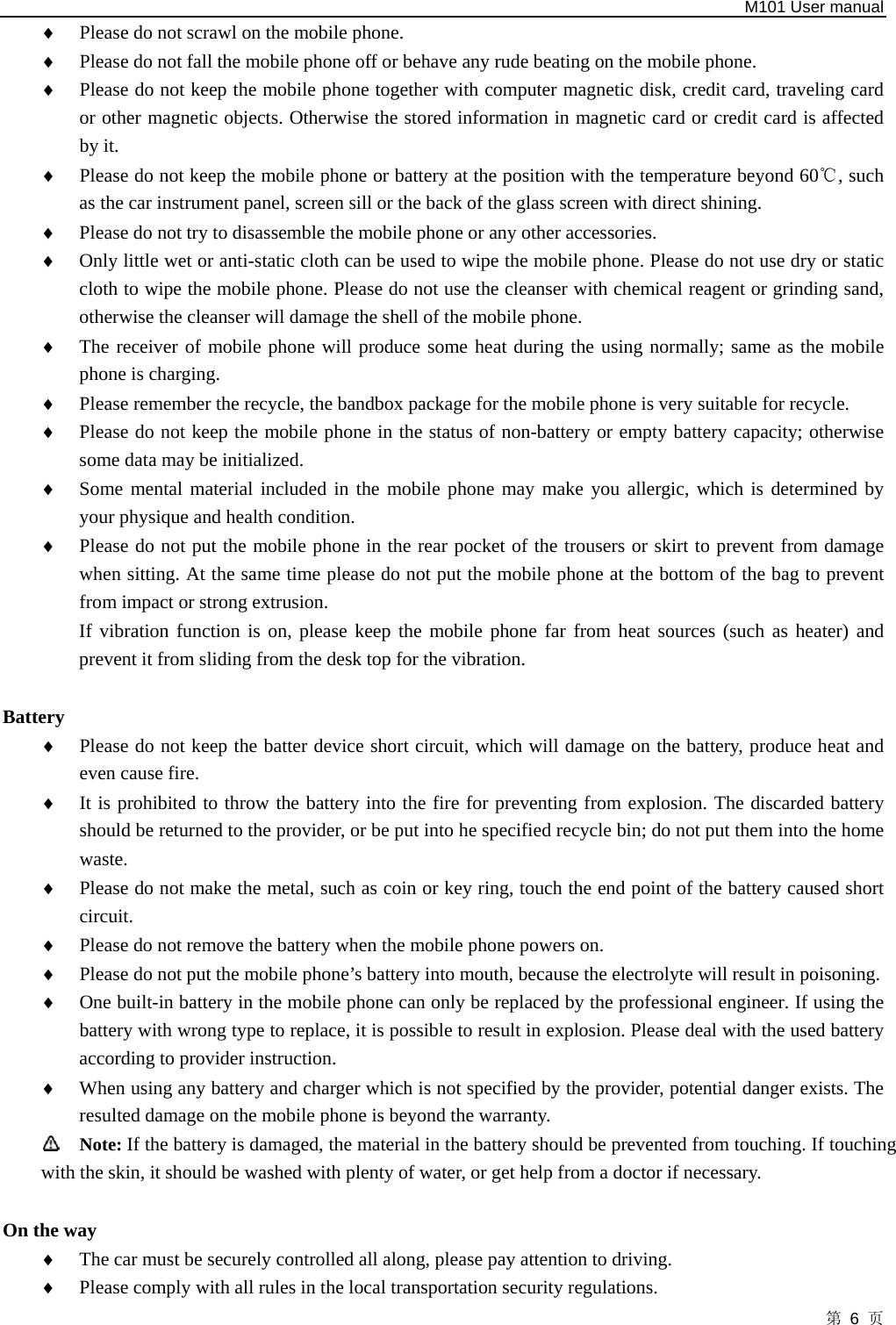   M101 User manual 第 6 页 ♦ Please do not scrawl on the mobile phone.   ♦ Please do not fall the mobile phone off or behave any rude beating on the mobile phone.   ♦ Please do not keep the mobile phone together with computer magnetic disk, credit card, traveling card or other magnetic objects. Otherwise the stored information in magnetic card or credit card is affected by it.   ♦ Please do not keep the mobile phone or battery at the position with the temperature beyond 60 , such ℃as the car instrument panel, screen sill or the back of the glass screen with direct shining.   ♦ Please do not try to disassemble the mobile phone or any other accessories.   ♦ Only little wet or anti-static cloth can be used to wipe the mobile phone. Please do not use dry or static cloth to wipe the mobile phone. Please do not use the cleanser with chemical reagent or grinding sand, otherwise the cleanser will damage the shell of the mobile phone.   ♦ The receiver of mobile phone will produce some heat during the using normally; same as the mobile phone is charging. ♦ Please remember the recycle, the bandbox package for the mobile phone is very suitable for recycle.   ♦ Please do not keep the mobile phone in the status of non-battery or empty battery capacity; otherwise some data may be initialized.   ♦ Some mental material included in the mobile phone may make you allergic, which is determined by your physique and health condition.   ♦ Please do not put the mobile phone in the rear pocket of the trousers or skirt to prevent from damage when sitting. At the same time please do not put the mobile phone at the bottom of the bag to prevent from impact or strong extrusion.   If vibration function is on, please keep the mobile phone far from heat sources (such as heater) and prevent it from sliding from the desk top for the vibration.          Battery  ♦ Please do not keep the batter device short circuit, which will damage on the battery, produce heat and even cause fire.   ♦ It is prohibited to throw the battery into the fire for preventing from explosion. The discarded battery should be returned to the provider, or be put into he specified recycle bin; do not put them into the home waste.  ♦ Please do not make the metal, such as coin or key ring, touch the end point of the battery caused short circuit.  ♦ Please do not remove the battery when the mobile phone powers on.   ♦ Please do not put the mobile phone’s battery into mouth, because the electrolyte will result in poisoning.   ♦ One built-in battery in the mobile phone can only be replaced by the professional engineer. If using the battery with wrong type to replace, it is possible to result in explosion. Please deal with the used battery according to provider instruction.   ♦ When using any battery and charger which is not specified by the provider, potential danger exists. The resulted damage on the mobile phone is beyond the warranty.    Note: If the battery is damaged, the material in the battery should be prevented from touching. If touching           with the skin, it should be washed with plenty of water, or get help from a doctor if necessary.  On the way   ♦ The car must be securely controlled all along, please pay attention to driving.   ♦ Please comply with all rules in the local transportation security regulations.   