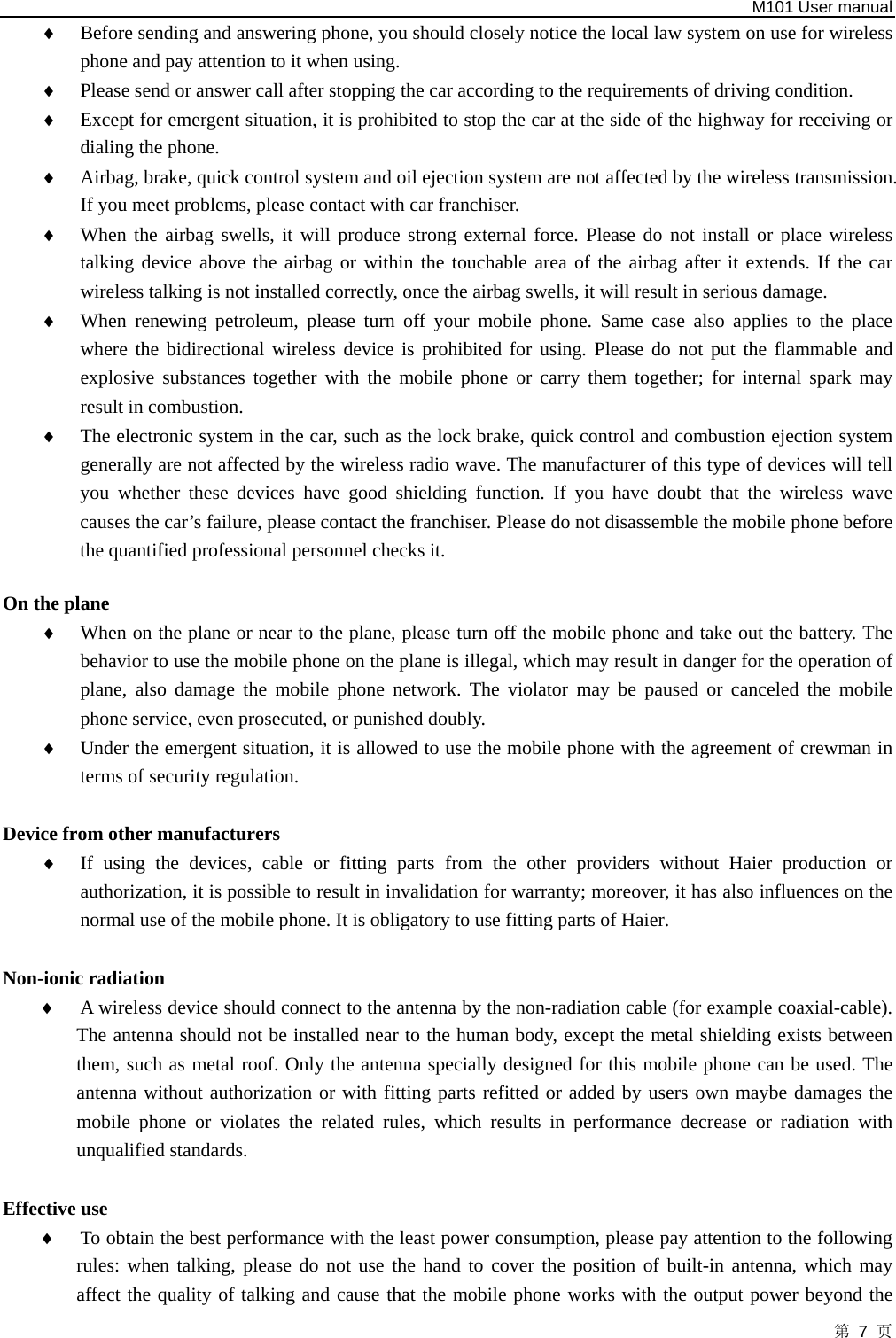   M101 User manual 第 7 页 ♦ Before sending and answering phone, you should closely notice the local law system on use for wireless phone and pay attention to it when using.   ♦ Please send or answer call after stopping the car according to the requirements of driving condition.   ♦ Except for emergent situation, it is prohibited to stop the car at the side of the highway for receiving or dialing the phone.   ♦ Airbag, brake, quick control system and oil ejection system are not affected by the wireless transmission. If you meet problems, please contact with car franchiser.   ♦ When the airbag swells, it will produce strong external force. Please do not install or place wireless talking device above the airbag or within the touchable area of the airbag after it extends. If the car wireless talking is not installed correctly, once the airbag swells, it will result in serious damage.   ♦ When renewing petroleum, please turn off your mobile phone. Same case also applies to the place where the bidirectional wireless device is prohibited for using. Please do not put the flammable and explosive substances together with the mobile phone or carry them together; for internal spark may result in combustion.   ♦ The electronic system in the car, such as the lock brake, quick control and combustion ejection system generally are not affected by the wireless radio wave. The manufacturer of this type of devices will tell you whether these devices have good shielding function. If you have doubt that the wireless wave causes the car’s failure, please contact the franchiser. Please do not disassemble the mobile phone before the quantified professional personnel checks it.  On the plane   ♦ When on the plane or near to the plane, please turn off the mobile phone and take out the battery. The behavior to use the mobile phone on the plane is illegal, which may result in danger for the operation of plane, also damage the mobile phone network. The violator may be paused or canceled the mobile phone service, even prosecuted, or punished doubly.   ♦ Under the emergent situation, it is allowed to use the mobile phone with the agreement of crewman in terms of security regulation.    Device from other manufacturers ♦ If using the devices, cable or fitting parts from the other providers without Haier production or authorization, it is possible to result in invalidation for warranty; moreover, it has also influences on the normal use of the mobile phone. It is obligatory to use fitting parts of Haier.    Non-ionic radiation   ♦ A wireless device should connect to the antenna by the non-radiation cable (for example coaxial-cable). The antenna should not be installed near to the human body, except the metal shielding exists between them, such as metal roof. Only the antenna specially designed for this mobile phone can be used. The antenna without authorization or with fitting parts refitted or added by users own maybe damages the mobile phone or violates the related rules, which results in performance decrease or radiation with unqualified standards.  Effective use   ♦ To obtain the best performance with the least power consumption, please pay attention to the following rules: when talking, please do not use the hand to cover the position of built-in antenna, which may affect the quality of talking and cause that the mobile phone works with the output power beyond the 