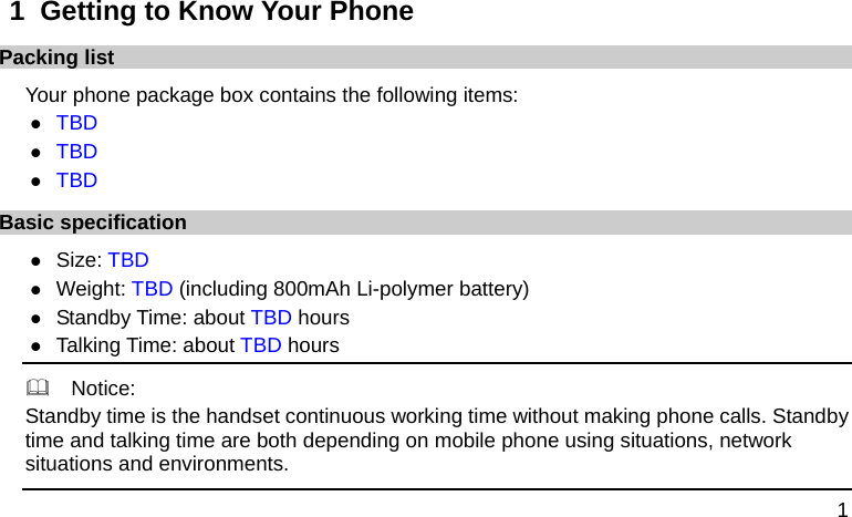  1 1  Getting to Know Your Phone Packing list Your phone package box contains the following items: z TBD z TBD z TBD Basic specification z Size: TBD z Weight: TBD (including 800mAh Li-polymer battery) z Standby Time: about TBD hours z Talking Time: about TBD hours   Notice: Standby time is the handset continuous working time without making phone calls. Standby time and talking time are both depending on mobile phone using situations, network situations and environments.   