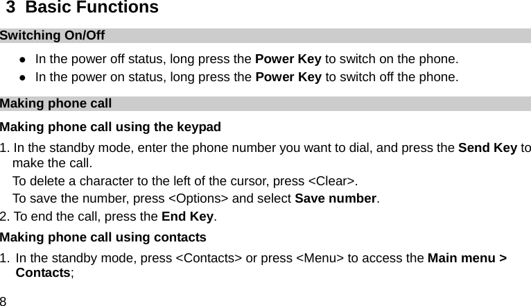  8  3  Basic Functions Switching On/Off z In the power off status, long press the Power Key to switch on the phone. z In the power on status, long press the Power Key to switch off the phone. Making phone call Making phone call using the keypad 1. In the standby mode, enter the phone number you want to dial, and press the Send Key to make the call. To delete a character to the left of the cursor, press &lt;Clear&gt;. To save the number, press &lt;Options&gt; and select Save number. 2. To end the call, press the End Key. Making phone call using contacts 1. In the standby mode, press &lt;Contacts&gt; or press &lt;Menu&gt; to access the Main menu &gt; Contacts; 