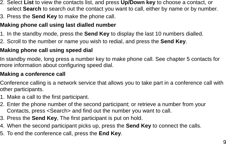  9 2. Select List to view the contacts list, and press Up/Down key to choose a contact, or select Search to search out the contact you want to call, either by name or by number. 3. Press the Send Key to make the phone call. Making phone call using last dialled number 1. In the standby mode, press the Send Key to display the last 10 numbers dialled. 2. Scroll to the number or name you wish to redial, and press the Send Key. Making phone call using speed dial In standby mode, long press a number key to make phone call. See chapter 5 contacts for more information about configuring speed dial. Making a conference call Conference calling is a network service that allows you to take part in a conference call with other participants. 1. Make a call to the first participant. 2. Enter the phone number of the second participant; or retrieve a number from your Contacts, press &lt;Search&gt; and find out the number you want to call. 3. Press the Send Key, The first participant is put on hold. 4. When the second participant picks up, press the Send Key to connect the calls. 5. To end the conference call, press the End Key.  