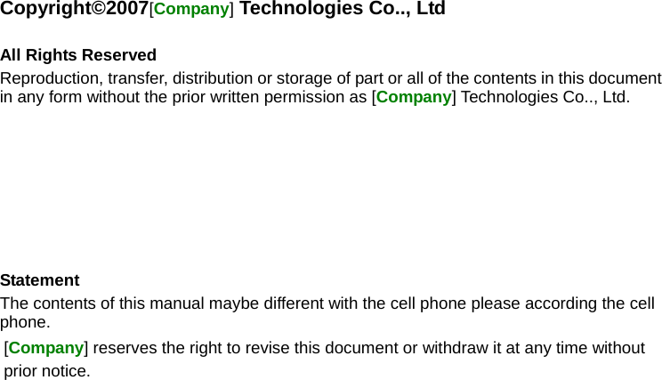 Copyright©2007[Company] Technologies Co.., Ltd  All Rights Reserved Reproduction, transfer, distribution or storage of part or all of the contents in this document in any form without the prior written permission as [Company] Technologies Co.., Ltd.        Statement The contents of this manual maybe different with the cell phone please according the cell phone. [Company] reserves the right to revise this document or withdraw it at any time without prior notice. 