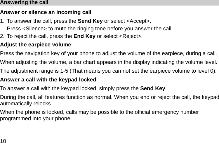  10 Answering the call Answer or silence an incoming call 1. To answer the call, press the Send Key or select &lt;Accept&gt;. Press &lt;Silence&gt; to mute the ringing tone before you answer the call. 2. To reject the call, press the End Key or select &lt;Reject&gt;. Adjust the earpiece volume Press the navigation key of your phone to adjust the volume of the earpiece, during a call. When adjusting the volume, a bar chart appears in the display indicating the volume level. The adjustment range is 1-5 (That means you can not set the earpiece volume to level 0). Answer a call with the keypad locked   To answer a call with the keypad locked, simply press the Send Key. During the call, all features function as normal. When you end or reject the call, the keypad automatically relocks. When the phone is locked, calls may be possible to the official emergency number programmed into your phone. 