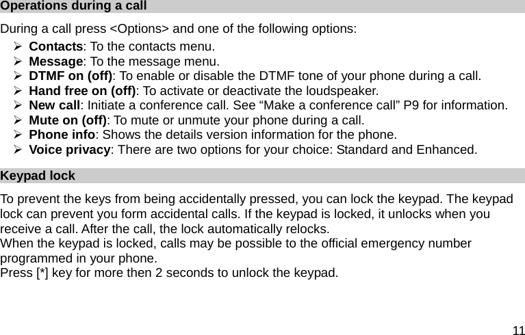  11 Operations during a call During a call press &lt;Options&gt; and one of the following options: ¾ Contacts: To the contacts menu. ¾ Message: To the message menu. ¾ DTMF on (off): To enable or disable the DTMF tone of your phone during a call. ¾ Hand free on (off): To activate or deactivate the loudspeaker.   ¾ New call: Initiate a conference call. See “Make a conference call” P9 for information. ¾ Mute on (off): To mute or unmute your phone during a call. ¾ Phone info: Shows the details version information for the phone. ¾ Voice privacy: There are two options for your choice: Standard and Enhanced. Keypad lock To prevent the keys from being accidentally pressed, you can lock the keypad. The keypad lock can prevent you form accidental calls. If the keypad is locked, it unlocks when you receive a call. After the call, the lock automatically relocks. When the keypad is locked, calls may be possible to the official emergency number programmed in your phone. Press [*] key for more then 2 seconds to unlock the keypad. 