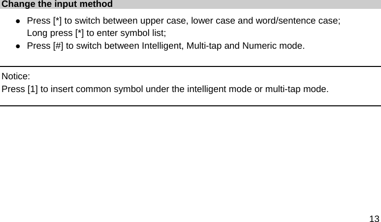  13  Change the input method z Press [*] to switch between upper case, lower case and word/sentence case; Long press [*] to enter symbol list; z Press [#] to switch between Intelligent, Multi-tap and Numeric mode.  Notice: Press [1] to insert common symbol under the intelligent mode or multi-tap mode.       