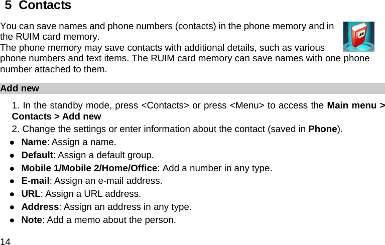  14 5  Contacts   You can save names and phone numbers (contacts) in the phone memory and in the RUIM card memory. The phone memory may save contacts with additional details, such as various phone numbers and text items. The RUIM card memory can save names with one phone number attached to them. Add new 1. In the standby mode, press &lt;Contacts&gt; or press &lt;Menu&gt; to access the Main menu &gt; Contacts &gt; Add new 2. Change the settings or enter information about the contact (saved in Phone). z Name: Assign a name. z Default: Assign a default group. z Mobile 1/Mobile 2/Home/Office: Add a number in any type. z E-mail: Assign an e-mail address. z URL: Assign a URL address. z Address: Assign an address in any type. z Note: Add a memo about the person. 