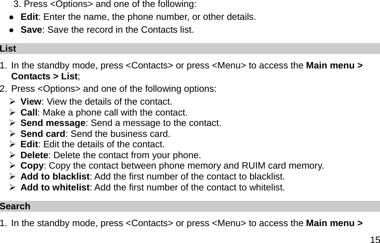  15 3. Press &lt;Options&gt; and one of the following: z Edit: Enter the name, the phone number, or other details. z Save: Save the record in the Contacts list. List 1. In the standby mode, press &lt;Contacts&gt; or press &lt;Menu&gt; to access the Main menu &gt; Contacts &gt; List; 2. Press &lt;Options&gt; and one of the following options: ¾ View: View the details of the contact. ¾ Call: Make a phone call with the contact. ¾ Send message: Send a message to the contact. ¾ Send card: Send the business card. ¾ Edit: Edit the details of the contact. ¾ Delete: Delete the contact from your phone. ¾ Copy: Copy the contact between phone memory and RUIM card memory. ¾ Add to blacklist: Add the first number of the contact to blacklist. ¾ Add to whitelist: Add the first number of the contact to whitelist. Search  1. In the standby mode, press &lt;Contacts&gt; or press &lt;Menu&gt; to access the Main menu &gt; 