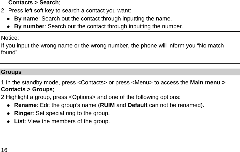  16 Contacts &gt; Search; 2. Press left soft key to search a contact you want: z By name: Search out the contact through inputting the name. z By number: Search out the contact through inputting the number. Notice: If you input the wrong name or the wrong number, the phone will inform you “No match found”. Groups 1 In the standby mode, press &lt;Contacts&gt; or press &lt;Menu&gt; to access the Main menu &gt; Contacts &gt; Groups; 2 Highlight a group, press &lt;Options&gt; and one of the following options: z Rename: Edit the group’s name (RUIM and Default can not be renamed). z Ringer: Set special ring to the group. z List: View the members of the group. 