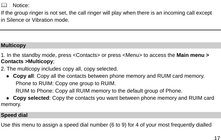  17   Notice: If the group ringer is not set, the call ringer will play when there is an incoming call except   in Silence or Vibration mode.  Multicopy 1. In the standby mode, press &lt;Contacts&gt; or press &lt;Menu&gt; to access the Main menu &gt; Contacts &gt;Multicopy; 2. The multicopy includes copy all, copy selected. z Copy all: Copy all the contacts between phone memory and RUIM card memory.    Phone to RUIM: Copy one group to RUIM.       RUIM to Phone: Copy all RUIM memory to the default group of Phone. z Copy selected: Copy the contacts you want between phone memory and RUIM card memory. Speed dial Use this menu to assign a speed dial number (6 to 9) for 4 of your most frequently dialled 