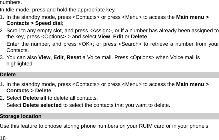  18 numbers. In Idle mode, press and hold the appropriate key. 1. In the standby mode, press &lt;Contacts&gt; or press &lt;Menu&gt; to access the Main menu &gt; Contacts &gt; Speed dial; 2. Scroll to any empty slot, and press &lt;Assign&gt;, or if a number has already been assigned to the key, press &lt;Options&gt; &gt; and select View, Edit or Delete.  Enter the number, and press &lt;OK&gt;; or press &lt;Search&gt; to retrieve a number from your Contacts. 3. You can also View, Edit, Reset a Voice mail. Press &lt;Options&gt; when Voice mail is highlighted. Delete  1. In the standby mode, press &lt;Contacts&gt; or press &lt;Menu&gt; to access the Main menu &gt; Contacts &gt; Delete; 2. Select Delete all to delete all contacts. Select Delete selected to select the contacts that you want to delete. Storage location Use this feature to choose storing phone numbers on your RUIM card or in your phone’s 