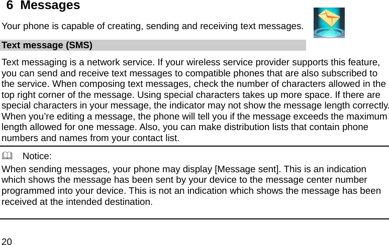  20 6  Messages Your phone is capable of creating, sending and receiving text messages.   Text message (SMS) Text messaging is a network service. If your wireless service provider supports this feature, you can send and receive text messages to compatible phones that are also subscribed to the service. When composing text messages, check the number of characters allowed in the top right corner of the message. Using special characters takes up more space. If there are special characters in your message, the indicator may not show the message length correctly. When you’re editing a message, the phone will tell you if the message exceeds the maximum length allowed for one message. Also, you can make distribution lists that contain phone numbers and names from your contact list.   Notice: When sending messages, your phone may display [Message sent]. This is an indication which shows the message has been sent by your device to the message center number programmed into your device. This is not an indication which shows the message has been received at the intended destination.   