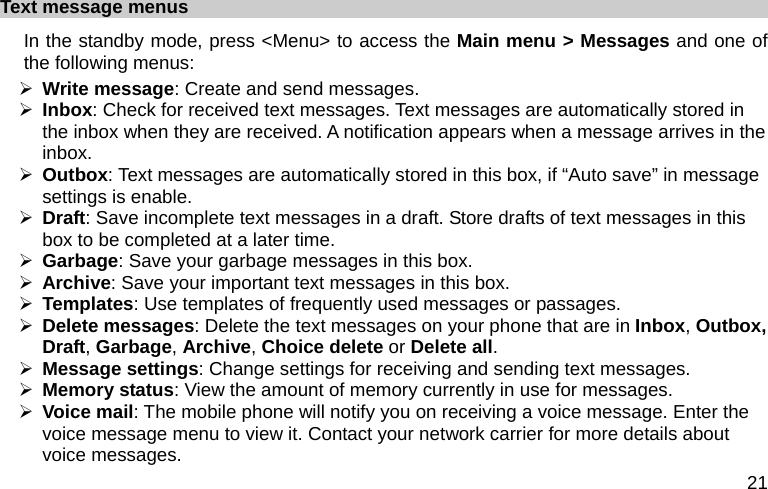  21 Text message menus In the standby mode, press &lt;Menu&gt; to access the Main menu &gt; Messages and one of the following menus: ¾ Write message: Create and send messages. ¾ Inbox: Check for received text messages. Text messages are automatically stored in the inbox when they are received. A notification appears when a message arrives in the inbox. ¾ Outbox: Text messages are automatically stored in this box, if “Auto save” in message settings is enable. ¾ Draft: Save incomplete text messages in a draft. Store drafts of text messages in this box to be completed at a later time. ¾ Garbage: Save your garbage messages in this box. ¾ Archive: Save your important text messages in this box. ¾ Templates: Use templates of frequently used messages or passages. ¾ Delete messages: Delete the text messages on your phone that are in Inbox, Outbox, Draft, Garbage, Archive, Choice delete or Delete all. ¾ Message settings: Change settings for receiving and sending text messages. ¾ Memory status: View the amount of memory currently in use for messages. ¾ Voice mail: The mobile phone will notify you on receiving a voice message. Enter the voice message menu to view it. Contact your network carrier for more details about voice messages. 