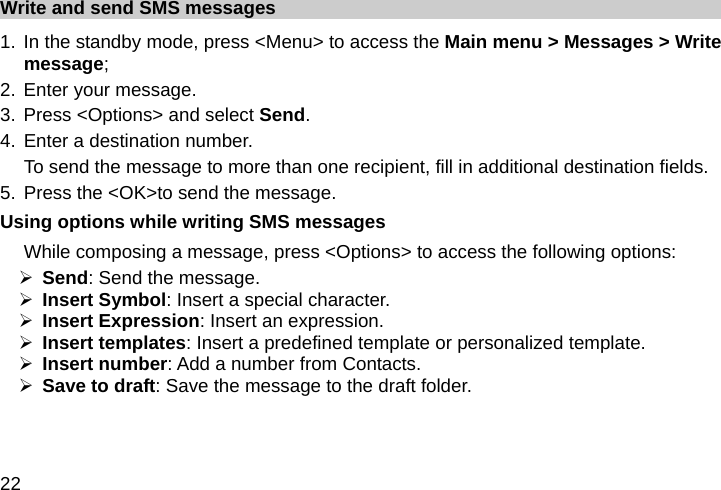  22 Write and send SMS messages 1. In the standby mode, press &lt;Menu&gt; to access the Main menu &gt; Messages &gt; Write message; 2. Enter your message. 3. Press &lt;Options&gt; and select Send. 4. Enter a destination number. To send the message to more than one recipient, fill in additional destination fields. 5. Press the &lt;OK&gt;to send the message. Using options while writing SMS messages While composing a message, press &lt;Options&gt; to access the following options: ¾ Send: Send the message. ¾ Insert Symbol: Insert a special character. ¾ Insert Expression: Insert an expression. ¾ Insert templates: Insert a predefined template or personalized template. ¾ Insert number: Add a number from Contacts. ¾ Save to draft: Save the message to the draft folder. 