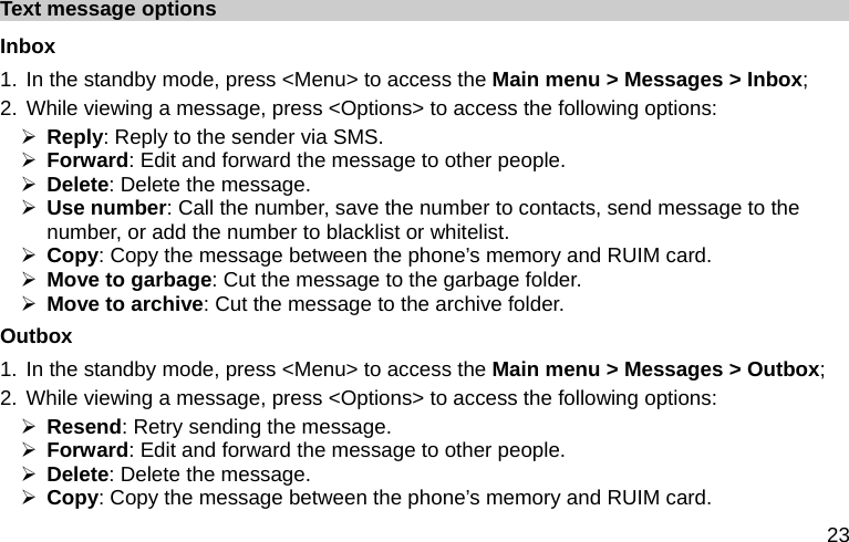  23 Text message options Inbox 1. In the standby mode, press &lt;Menu&gt; to access the Main menu &gt; Messages &gt; Inbox; 2. While viewing a message, press &lt;Options&gt; to access the following options: ¾ Reply: Reply to the sender via SMS. ¾ Forward: Edit and forward the message to other people. ¾ Delete: Delete the message. ¾ Use number: Call the number, save the number to contacts, send message to the number, or add the number to blacklist or whitelist. ¾ Copy: Copy the message between the phone’s memory and RUIM card. ¾ Move to garbage: Cut the message to the garbage folder. ¾ Move to archive: Cut the message to the archive folder. Outbox 1. In the standby mode, press &lt;Menu&gt; to access the Main menu &gt; Messages &gt; Outbox; 2. While viewing a message, press &lt;Options&gt; to access the following options: ¾ Resend: Retry sending the message. ¾ Forward: Edit and forward the message to other people. ¾ Delete: Delete the message. ¾ Copy: Copy the message between the phone’s memory and RUIM card. 