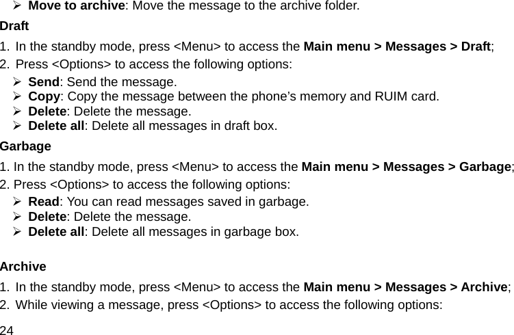  24 ¾ Move to archive: Move the message to the archive folder. Draft 1. In the standby mode, press &lt;Menu&gt; to access the Main menu &gt; Messages &gt; Draft; 2. Press &lt;Options&gt; to access the following options: ¾ Send: Send the message. ¾ Copy: Copy the message between the phone’s memory and RUIM card. ¾ Delete: Delete the message. ¾ Delete all: Delete all messages in draft box. Garbage 1. In the standby mode, press &lt;Menu&gt; to access the Main menu &gt; Messages &gt; Garbage; 2. Press &lt;Options&gt; to access the following options: ¾ Read: You can read messages saved in garbage. ¾ Delete: Delete the message. ¾ Delete all: Delete all messages in garbage box.  Archive 1. In the standby mode, press &lt;Menu&gt; to access the Main menu &gt; Messages &gt; Archive; 2. While viewing a message, press &lt;Options&gt; to access the following options: 