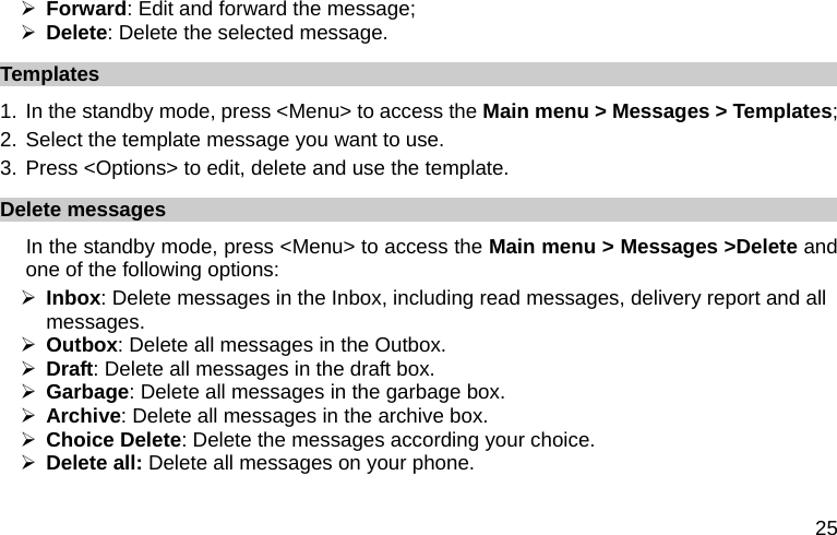  25 ¾ Forward: Edit and forward the message; ¾ Delete: Delete the selected message. Templates 1.  In the standby mode, press &lt;Menu&gt; to access the Main menu &gt; Messages &gt; Templates; 2. Select the template message you want to use. 3. Press &lt;Options&gt; to edit, delete and use the template. Delete messages In the standby mode, press &lt;Menu&gt; to access the Main menu &gt; Messages &gt;Delete and one of the following options: ¾ Inbox: Delete messages in the Inbox, including read messages, delivery report and all messages. ¾ Outbox: Delete all messages in the Outbox. ¾ Draft: Delete all messages in the draft box. ¾ Garbage: Delete all messages in the garbage box. ¾ Archive: Delete all messages in the archive box. ¾ Choice Delete: Delete the messages according your choice. ¾ Delete all: Delete all messages on your phone. 